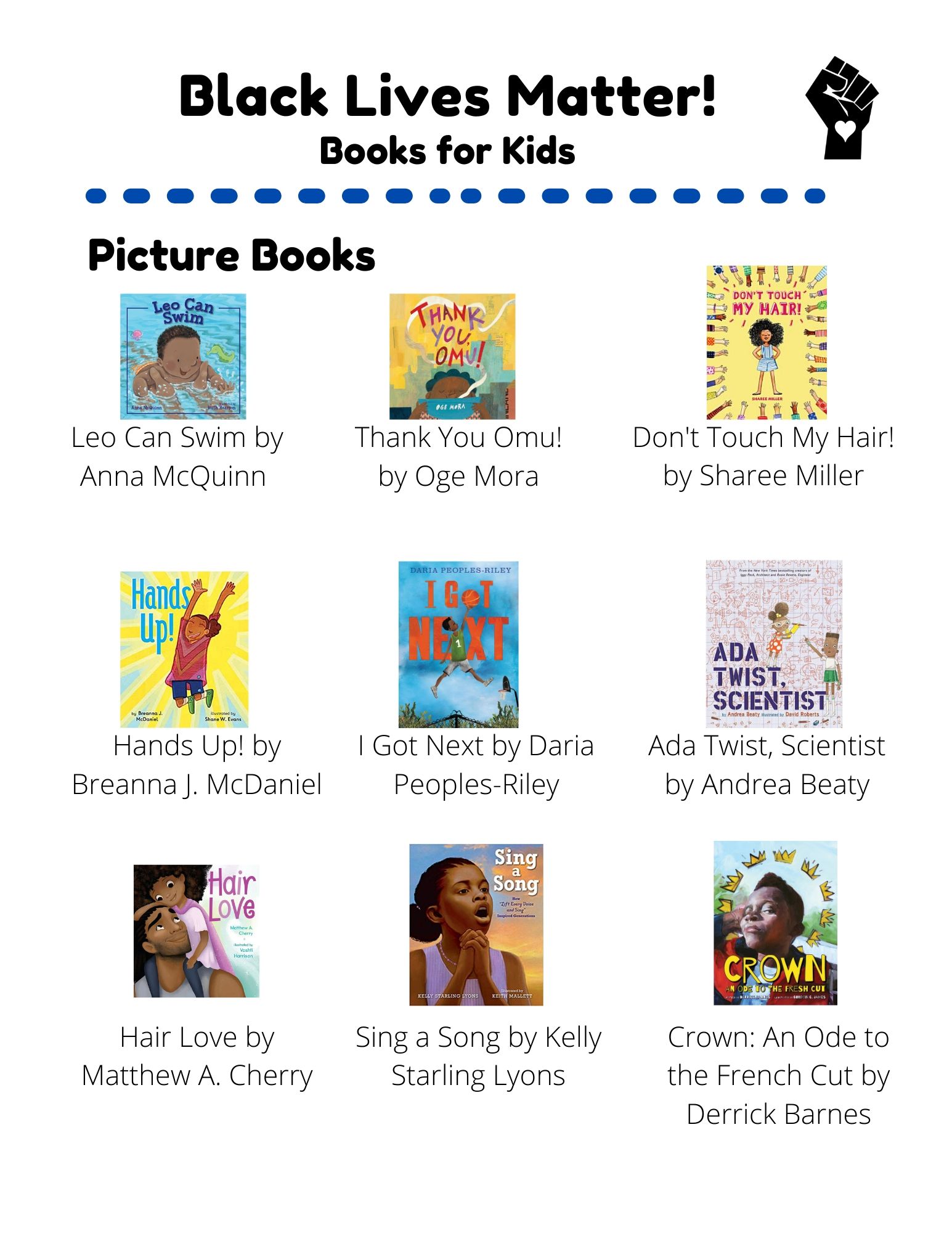 Black Lives Matter: Picture Books: Leo Can Swim by Anna McQuinn. Thank You Omu! by Oge Mora. Don't Touch My Hair!  by Sharee Miller. Hands Up! by Breanna J. McDaniel. I Got Next by Daria Peoples-Riley. Ada Twist, Scientist by Andrea Beaty. Hair Love by Matthew A. Cherry. Sing a Song by Kelly Starling Lyons. Crown: An Ode to the French Cut by Derrick Barnes. Chapter Books: A Good Kind of Trouble by Lisa Moore Ramee. Harbor Me by Jacqueline Woodson. Ghost by Jason Reynolds. The Parker Inheritance by Varian Johnson. The Underground Abductor by Nathan Hale. The Season of Styx Malone  by Kekla Magoon. Non-Fiction: Marley Dias Gets it Done by Marley Dias. Hidden Figures by Margot Lee Shetterly. Exceptional Men in Black History by Vashti Harrison.