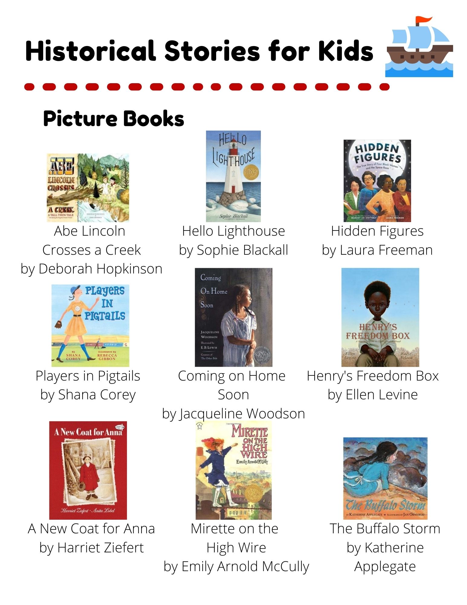 Historical Stories: Picture Books: Abe Lincoln  Crosses a Creek by Deborah Hopkinson. Hello Lighthouse by Sophie Blackall. Hidden Figures by Laura Freeman. Players in Pigtails by Shana Corey. Coming on Home  Soon by Jacqueline Woodson. Henry's Freedom Box by Ellen Levine. A New Coat for Anna by Harriet Ziefert. Mirette on the  High Wire by Emily Arnold McCully. The Buffalo Storm by Katherine Applegate. Chapter Books: Echo by Pam Munoz Ryan. Heart of a Samurai by Margi Preus. The Night Diary by Veera Hiranandani. Number the Stars by Lois Lowry. A Long Way From Chicago by Richard Peck. The War that Saved my Life by Kimberly Brubaker Bradley. One Crazy Summer by Rita Williams-Garcia. Wolf Hollow by Lauren Wolk. Esperanza Rising by Pam Munoz Ryan.