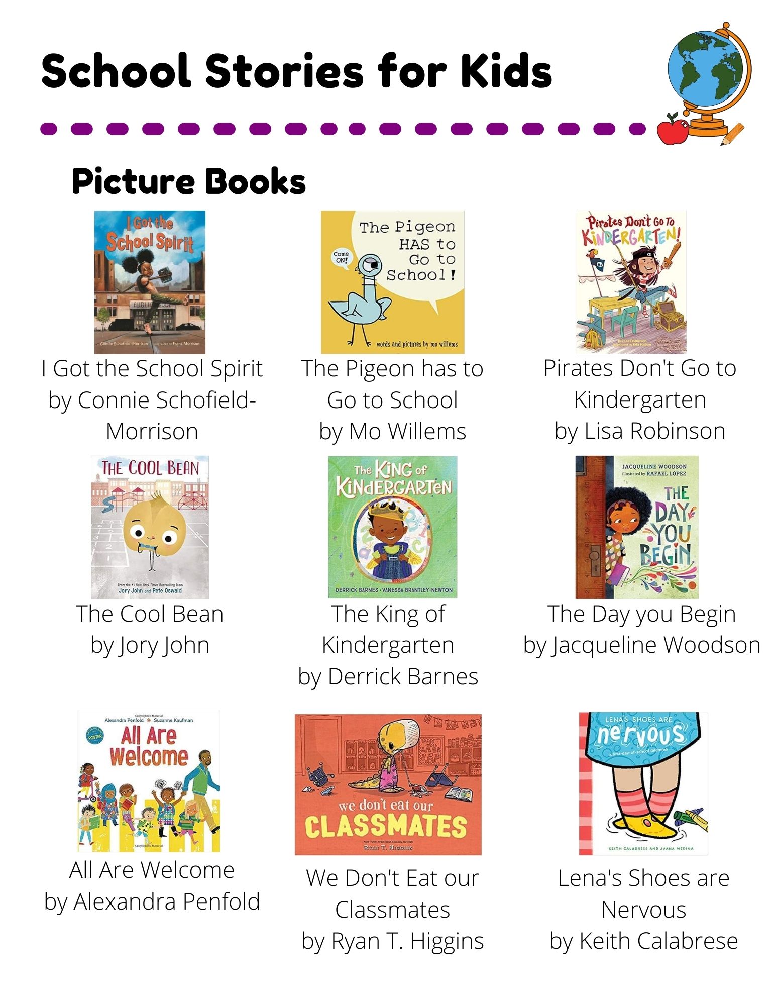 School Stories: Picture Books: I Got the School Spirit by Connie Schofield-Morrison. The Pigeon has to Go to School by Mo Willems. Pirates Don't Go to Kindergarten by Lisa Robinson. The Cool Bean by Jory John. The King of Kindergarten by Derrick Barnes. The Day you Begin by Jacqueline Woodson. All Are Welcome by Alexandra Penfold. We Don't Eat our Classmates by Ryan T. Higgins. Lena's Shoes are Nervous by Keith Calabrese. Chapter Books: The Dunderheads by Paul Fleischman. Junie B. Jones:  First Grader (At Last) by Barbara Park. Bad Kitty:  School Daze by Nick Bruel. Ghosts by Raina Telgemeier. The First Rule of Punk by Celia C. Pérez. New Kid by Jerry Craft. Easy Readers: Too Cool for School by Kimberly Dean. School Rules by Victoria Kann. The Playground Problem by Margaret McNamara.