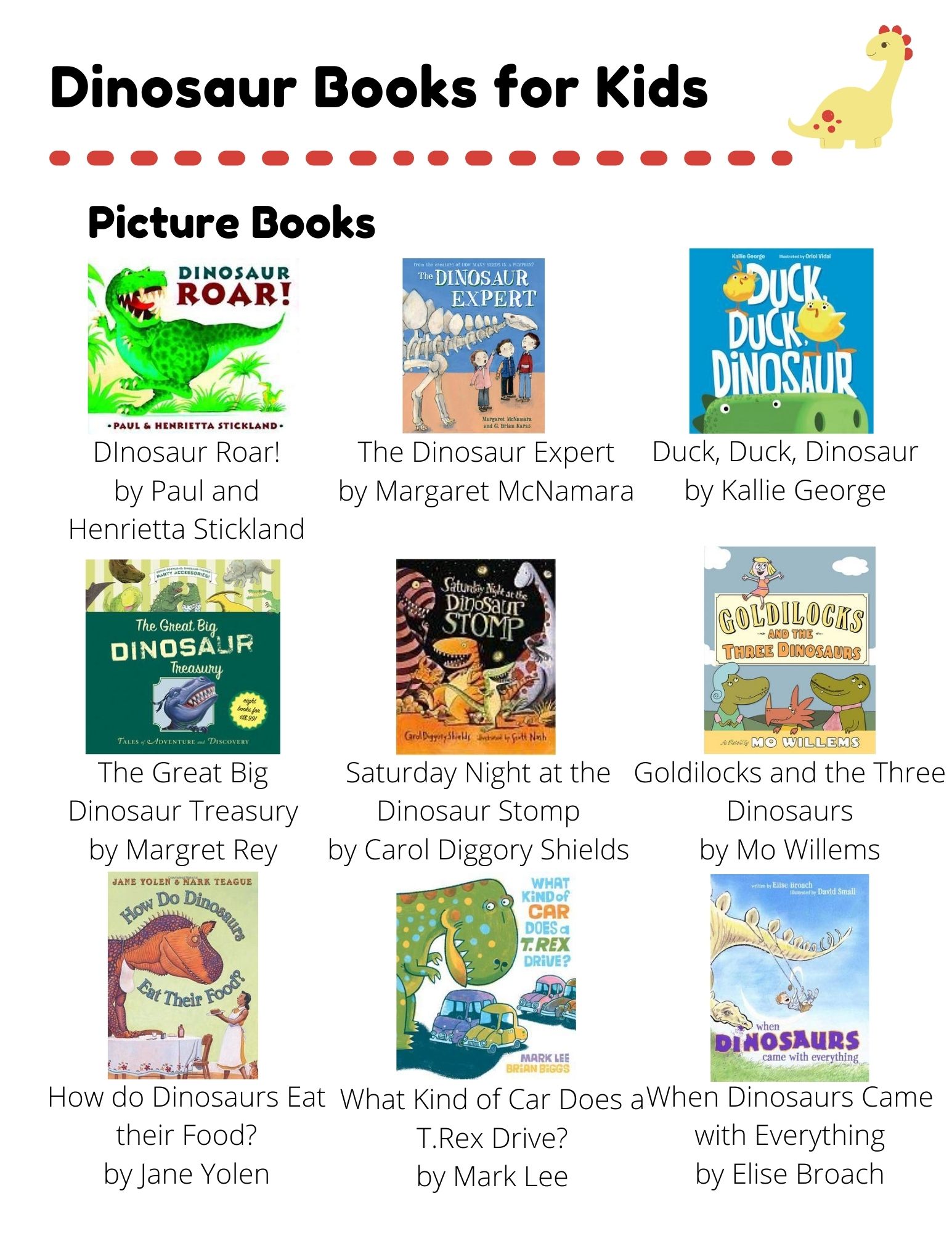 Dinosaurs: Picture Books: DInosaur Roar! by Paul and Henrietta Stickland. The Dinosaur Expert by Margaret McNamara. Duck, Duck, Dinosaur by Kallie George. The Great Big Dinosaur Treasury by Margret Rey. Saturday Night at the Dinosaur Stomp by Carol Diggory Shields. Goldilocks and the Three Dinosaurs by Mo Willems. How do Dinosaurs Eat their Food? by Jane Yolen. What Kind of Car Does a T.Rex Drive? by Mark Lee. When Dinosaurs Came with Everything by Elise Broach. Easy Readers: Dinosaur Dig by Erin Soderberg Downing. Dinosaur Planet by David Orme. Digger the Dinosaur by Rebecca Kai Dotlich. Max Spaniel: Dinosaur Hunt by David Catrow. Danny and the Dinosaur by Syd Hoff. Bones and the Dinosaur Mystery by David A. Adler. Chapter Books: Don't Wake the DInosaur by Geronimo Stilton. Arlo, Mrs. Ogg, and the Dinosaur Zoo by Alice Hemming. Dinosaurs Before Dark by Mary Pope Osborne.
