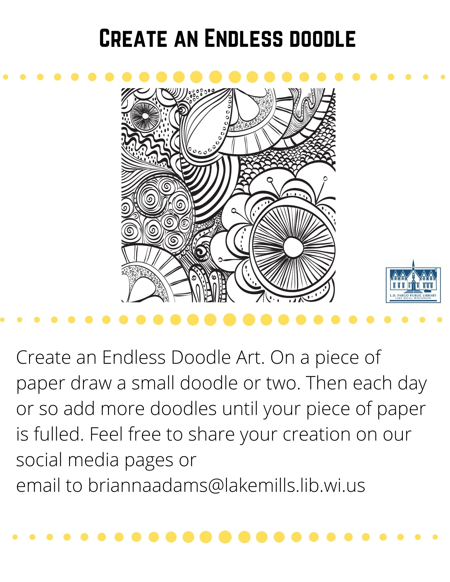 Create an Endless doodle  Create an Endless Doodle Art. On a piece of paper, draw a small doodle or two. Then each day or so add more doodles until your piece of paper is full. Feel free to share your creation on our social media pages or  email to briannaadams@lakemills.lib.wi.us   