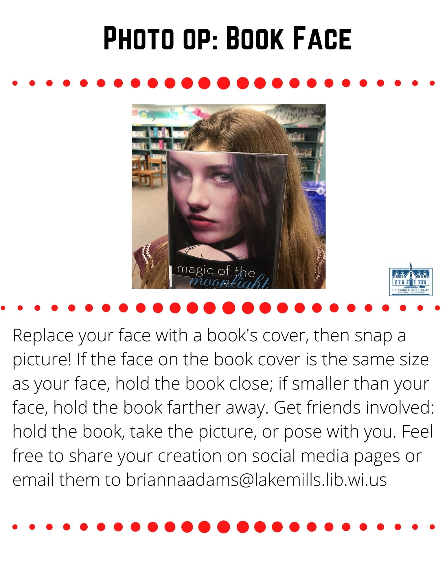 Photo op: Book Face  Replace your face with a book's cover, then snap a picture! If the face on the book cover is the same size as your face, hold the book close; if smaller than your face, hold the book farther away. Get friends involved: have them hold the book, take the picture, or pose with you. Feel free to share your creation on our social media pages or email them to briannaadams@lakemills.lib.wi.us
