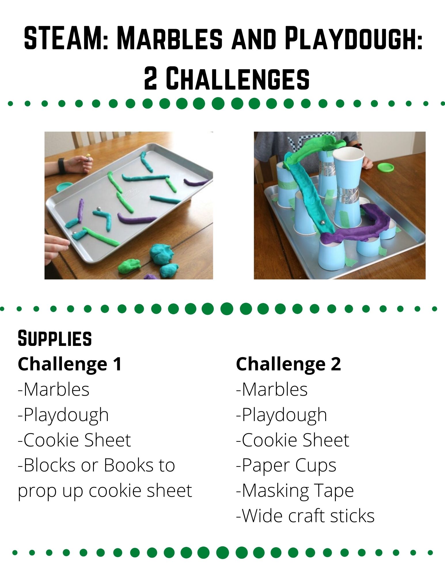 STEAM: Marbles and Playdough. Supplies: -Marbles -Playdough -Cookie Sheet -Blocks or Books to prop up cookie sheet. Create a marble run out of playdough and a propped up cookie sheet. Prop up your cookie sheet with books or blocks, so one side is higher than the other.  Roll your playdough into many different sized "snakes."  Plan a rout that will create a path for your marble to roll down. When you are ready, build your marble run.  Make sure there are no spots where your marble could get stuck on the way down. Did your marble run work like you thought it would?  Is there anything you need to change to make your marble run work better?  Is there anything you want to change for fun? Build another marble run, putting your playdough in different positions.  Which one worked better, the first or second run?  Can you build a third?  Are there other materials you could put in your marble run?  How can you attach these materials to the cookie sheet?  Do these materials make your run faster or slower?  Which version of your marble run worked the best?