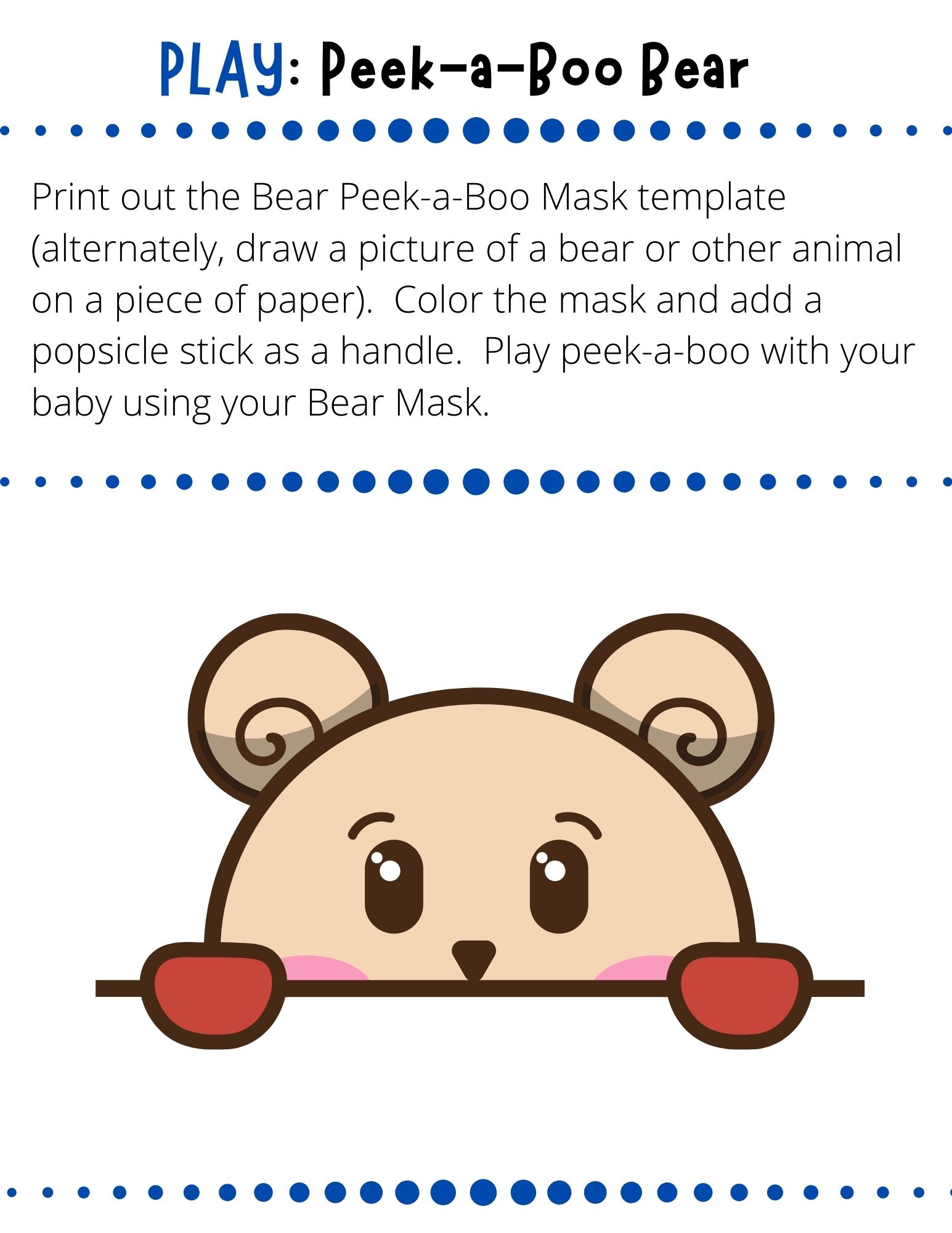 Print out the Bear Peek-a-Boo Mask template (alternately, draw a picture of a bear or other animal on a piece of paper).  Color the mask and add a popsicle stick as a handle.  Play peek-a-boo with your baby using your Bear Mask.