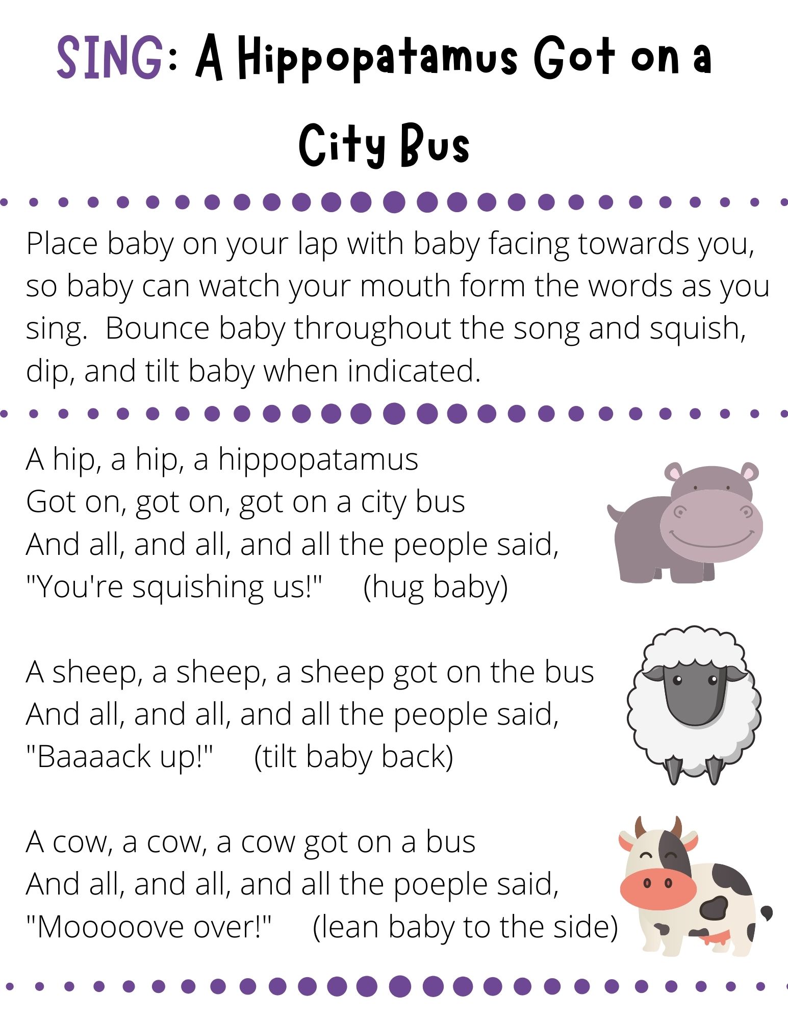 A hip, a hip, a hippopatamus Got on, got on, got on a city bus And all, and all, and all the people said, "You're squishing us!"     (hug baby)  A sheep, a sheep, a sheep got on the bus And all, and all, and all the people said, "Baaaack up!"     (tilt baby back)  A cow, a cow, a cow got on a bus And all, and all, and all the poeple said, "Mooooove over!"     (lean baby to the side)