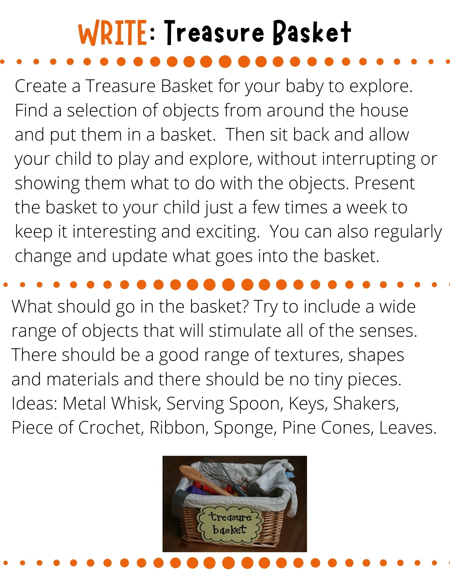 Create a Treasure Basket for your baby to explore.   Find a selection of objects from around the house and put them in a basket.  Then sit back and allow your child to play and explore, without interrupting or showing them what to do with the objects. Present the basket to your child just a few times a week to keep it interesting and exciting.  You can also regularly change and update what goes into the basket. 