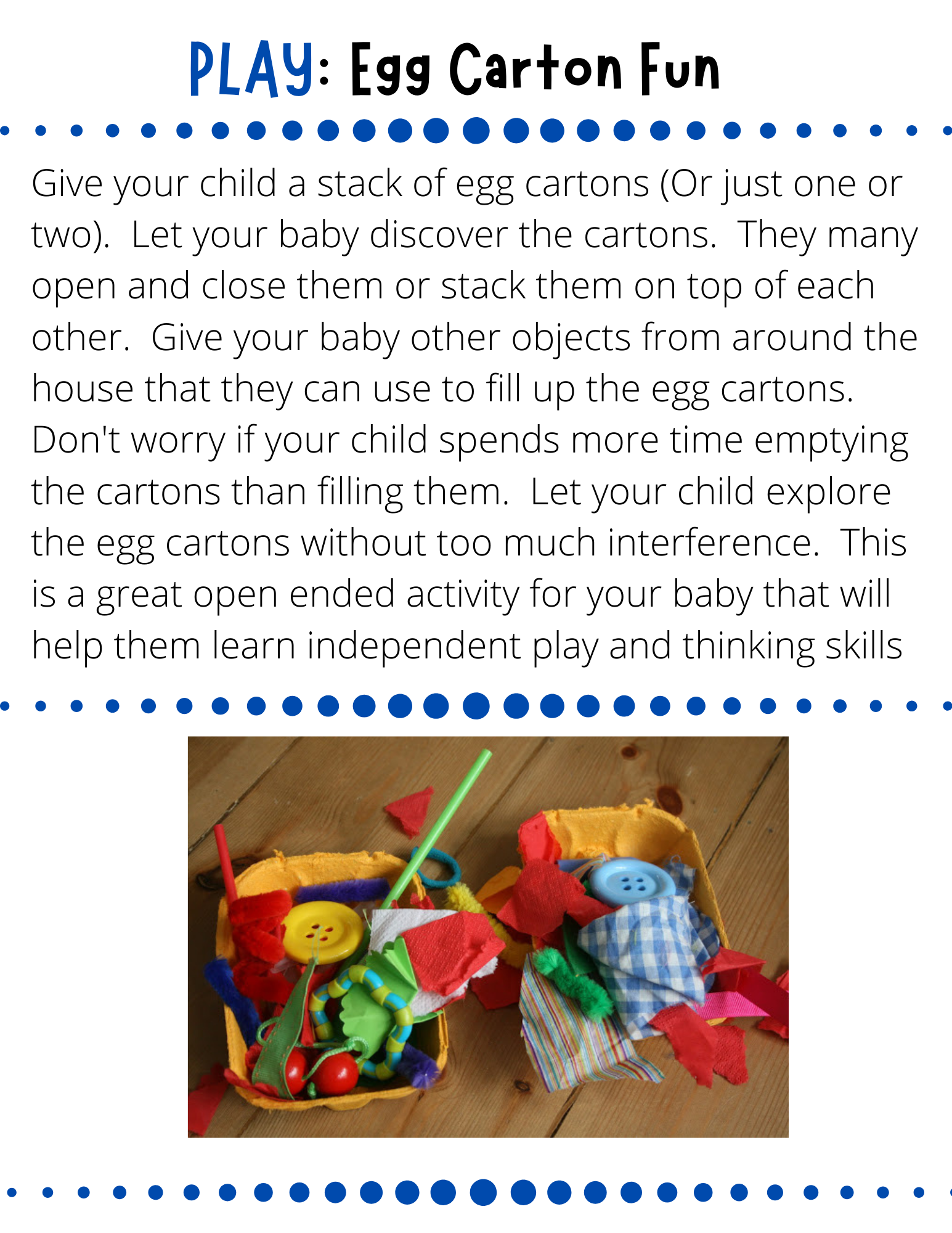 PLAY: Egg Carton Fun Give your child a stack of egg cartons (Or just one or two).  Let your baby discover the cartons.  They many open and close them or stack them on top of each other.  Give your baby other objects from around the house that they can use to fill up the egg cartons.  Don't worry if your child spends more time emptying the cartons than filling them.  Let your child explore the egg cartons without too much interference.  This is a great open ended activity for your baby that will help them learn independent play and thinking skills.
