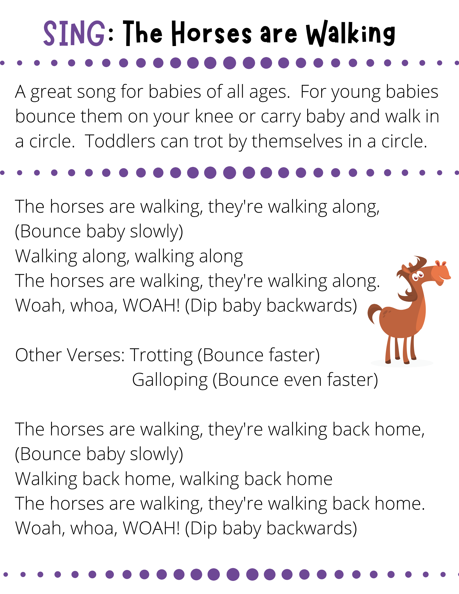 SING: The Horses are Walking A great song for babies of all ages.  For young babies bounce them on your knee or carry baby and walk in a circle.  Toddlers can trot by themselves in a circle. The horses are walking, they're walking along, (Bounce baby slowly) Walking along, walking along The horses are walking, they're walking along. Woah, whoa, WOAH! (Dip baby backwards)  Other Verses: Trotting (Bounce faster)                          Galloping (Bounce even faster)  The horses are walking, they're walking back home, (Bounce baby slowly) Walking back home, walking back home The horses are walking, they're walking back home. Woah, whoa, WOAH! (Dip baby backwards)