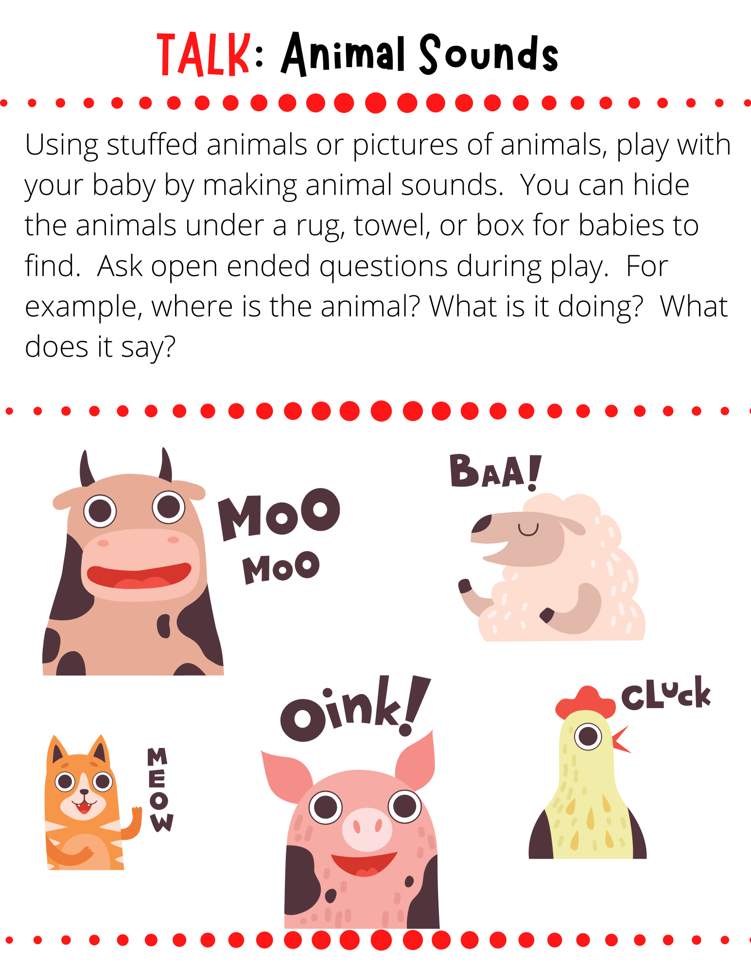 TALK: Animal Sounds Using stuffed animals or pictures of animals, play with your baby by making animal sounds.  You can hide the animals under a rug, towel, or box for babies to find.  Ask open ended questions during play.  For example, where is the animal? What is it doing?  What does it say?