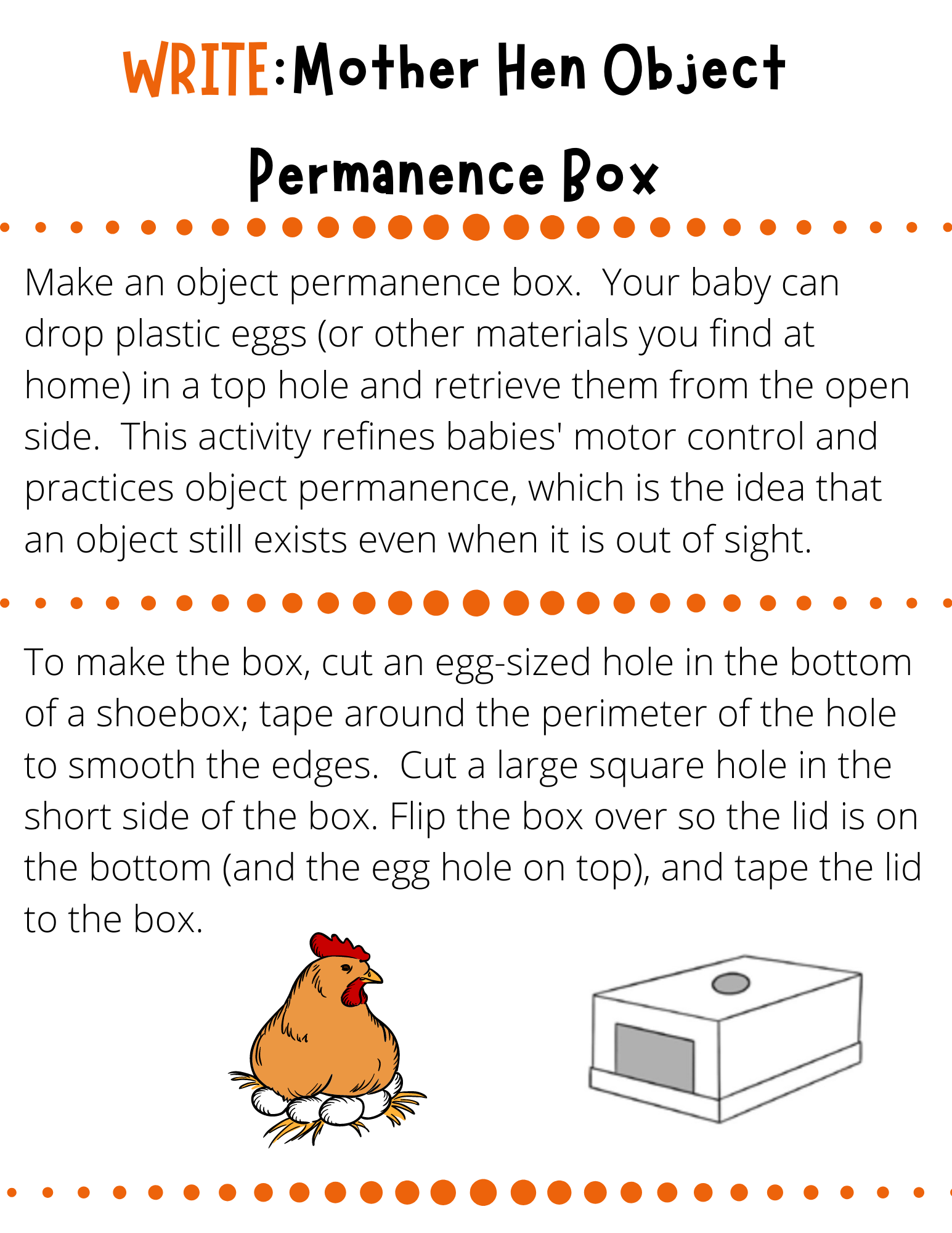 WRITE:Mother Hen Object Permanence Box Make an object permanence box.  Your baby can drop plastic eggs (or other materials you find at home) in a top hole and retrieve them from the open side.  This activity refines babies' motor control and practices object permanence, which is the idea that an object still exists even when it is out of sight. To make the box, cut an egg-sized hole in the bottom of a shoebox; tape around the perimeter of the hole to smooth the edges.  Cut a large square hole in the short side of the box. Flip the box over so the lid is on the bottom (and the egg hole on top), and tape the lid to the box. 