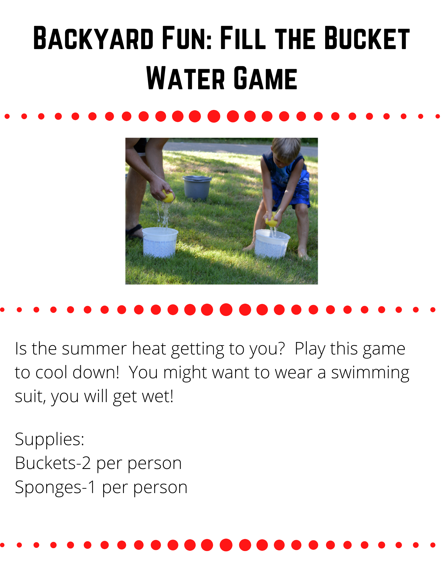 Backyard Fun: Fill the Bucket Water Game  Is the summer heat getting to you?  Play this game to cool down!  You might want to wear a swimming suit, you will get wet!    Supplies: Buckets-2 per person Sponges-1 per person  To Play:  Place the two buckets across the yard from each other. Each player gets their sponge wet and then runs to the the other side and squeezes their sponge into the container. This continues until one person fills their container or you run out of water. The winning team is the team who has the most water in their container. 