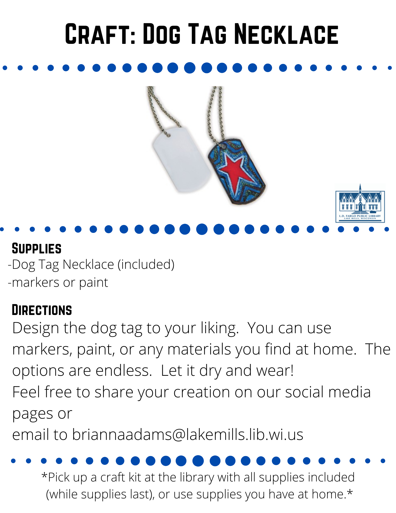 Craft: Dog Tag Necklace  Supplies  Dog Tag Necklace (included) -markers or paint  Directions  Design the dog tag to your liking.  You can use markers, paint, or any materials you find at home.  The options are endless.  Let it dry and wear! Feel free to share your creation on our social media pages or  email to briannaadams@lakemills.lib.wi.us   