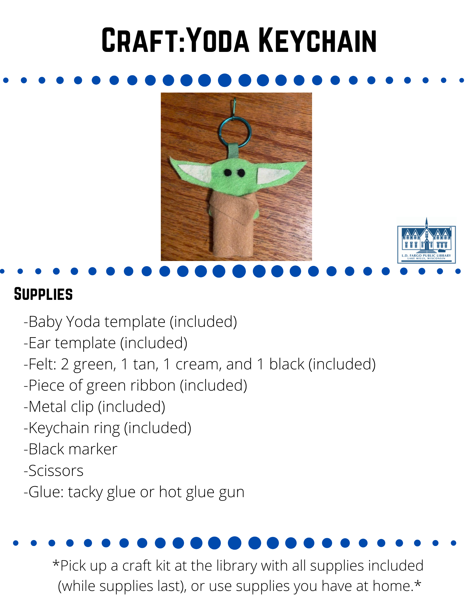 Craft:Yoda Keychain  Supplies  -Baby Yoda template (included) -Ear template (included) -Felt: 2 green, 1 tan, 1 cream, and 1 black (included) -Piece of green ribbon (included) -Metal clip (included) -Keychain ring (included) -Black marker -Scissors -Glue: tacky glue or hot glue gun  Directions  Step 1  Trace 2 copies of the Baby Yoda template onto your green felt with a black marker. Next, cut them out.  Step 2  Trace 2 copies of the ear template onto your cream felt and cut them out.Trace 2 copies of the ear template onto your cream felt and cut them out.  Step 3  Cut 2 circles from your black felt for eyes.  Step 4   Take your green ribbon and loop it through the key chain.  then, glue the ends of the ribbon together, and attach the metal clip to the key chain.  Step 5  Glue your 2 felt ears and eyes onto one of the green Yoda cutouts.  Step 6  Glue the ends of the ribbon (already glued together) to the top of the second Yoda cutout.  Then glue the two Yoda cutouts together with the ribbon sandwiched in between them, and the eyes and ears on the outside.  Step 7  Fold down the piece of tan felt lengthwise about 1/2-inch and lay it down with the shorter folded edge facing down.  Place the Baby Yoda on top in the center and mark where top and bottom of arms are onto the tan felt with a marker.    Step 8  Cut 2 slits in the tan felt where you marked for Baby Yoda's arms.  Step 9  Lay the shorter folded edge of the tan felt back down.  Pull Baby Yoda's arms through the slits and wrap the tan felt around front like a cloak.  Step 10  Glue the tan felt to front and back of Baby Yoda.   Note: If you use another type of glue besides hot glue, you might need to lace something heavy on top until the glue completely dries.    Feel free to share your creation on our social media pages or  email to briannaadams@lakemills.lib.wi.us   