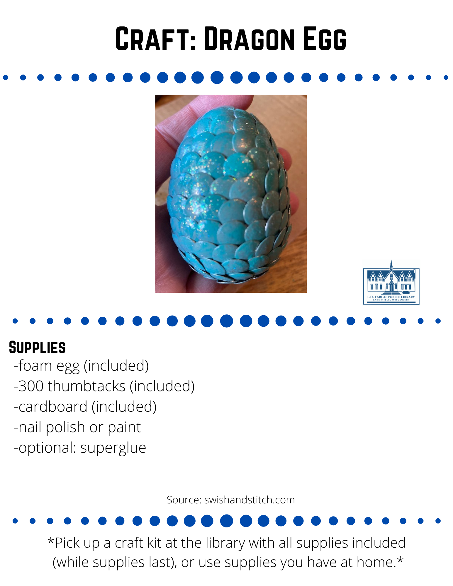 Craft: Dragon Egg  Supplies  -foam egg (included) -300 thumbtacks (included) -cardboard (included) -nail polish or paint -optional: superglue  Directions    1. Insert the thumbtacks into the cardboard box.  Don't push the thumbtacks all the way in the cardboard.  It is easier to paint if they're raised slightly and have a little space around them. You don't want them sticking to the cardboard or each other.   1. Insert the thumbtacks into the cardboard box.  Don't push the thumbtacks all the way in the cardboard.  It is easier to paint if they're raised slightly and have a little space around them. You don't want them sticking to the cardboard or each other.    1. Insert the thumbtacks into the cardboard box.  Don't push the thumbtacks all the way in the cardboard.  It is easier to paint if they're raised slightly and have a little space around them. You don't want them sticking to the cardboard or each other.  Source: swishandstitch.com   4. Add tacks in a spiral pattern overlapping previous tacks.  Once you've inserted a tack, resist the urge to take it out and move it just a smidge as you could end up creating a double-wide hole that the tack will fall out of.  Try and line up each tack-covering white space and overlapping previous tacks-before pressing it into the foam.  If a tiny bit of white space shows from time to time, don't sweat it. Your egg will still look great and no one will ever notice.    5. Before inserting the very last tack at the top of the egg. Add glue to the pin and the underside of the head and insert the final tack.    Feel free to share your creation on our social media pages or  email to briannaadams@lakemills.lib.wi.us   