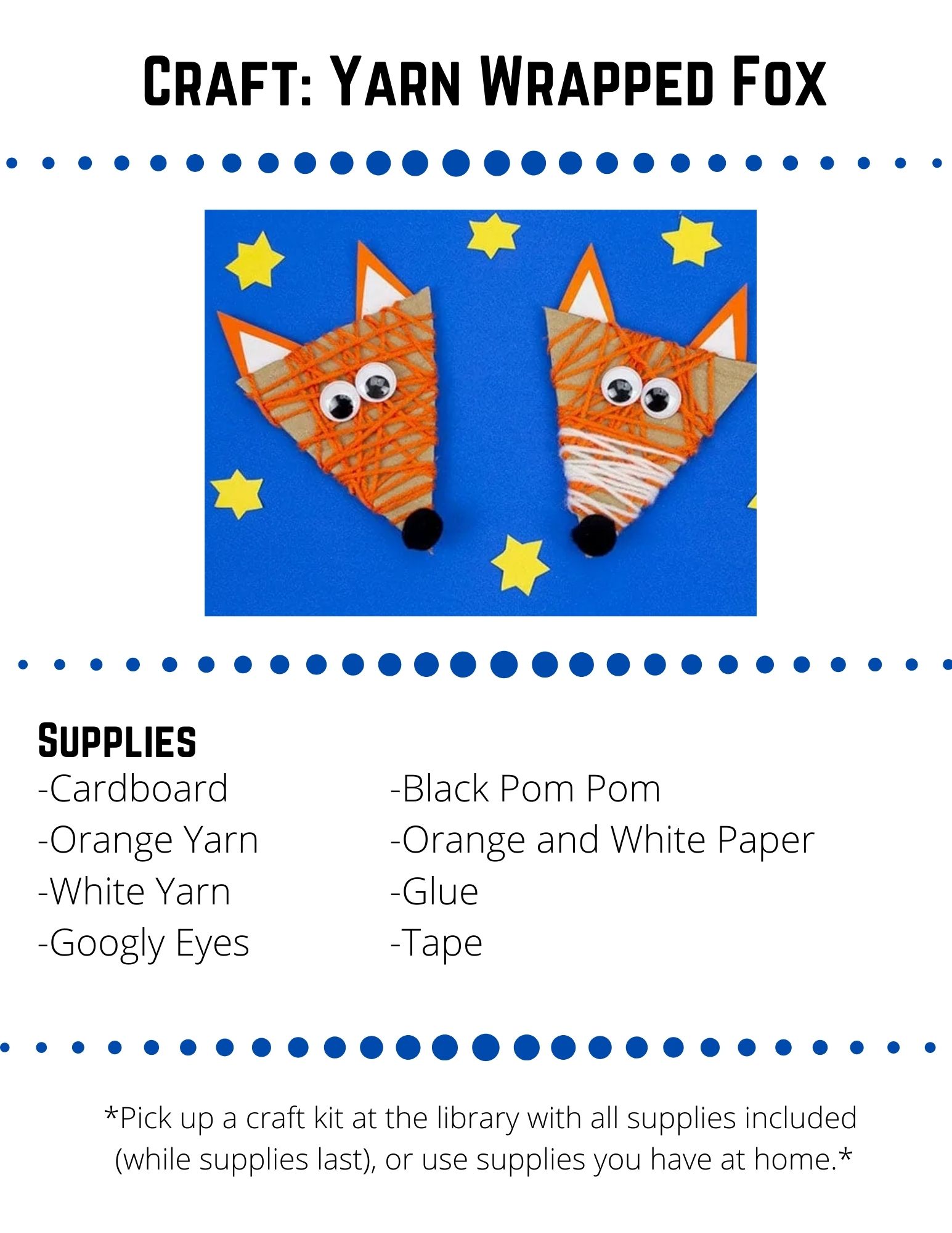 Craft: Yarn Wrapped Fox: Supplies: Cardboard -Orange Yarn -White Yarn -Googly Eyes -Black Pom Pom -Orange and White Paper -Glue -Tape. Cut a triangle head from your cardboard box.  Cut it any size you like!Tape one end of  the orange yarn on to the back of the cardboard triangle.Wrap and wrap the yarn all around the cardboard triangle. When you have finished wrapping your yarn, tape the end onto the back of the cardboard. Optional: Repeat the process with white yarn to give the fox a white nose. Cut two triangle ears from your orange paper and two smaller white inner ear triangles.  Tape or glue the ears onto the back of the foxes head.Glue on googly eyes and a pom pom nose.  Optional: Add some pipe cleaner or paper whiskers.