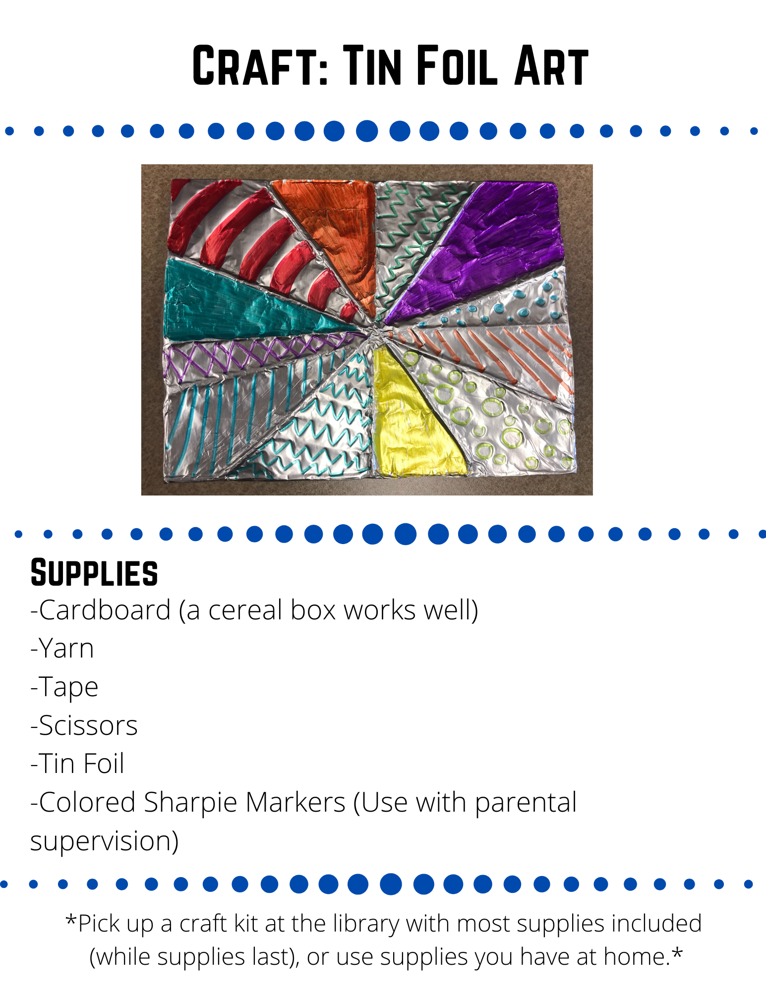 Craft: Tin Foil Art Supplies -Cardboard (a cereal box works well) -Yarn -Tape -Scissors -Tin Foil -Colored Sharpie Markers (Use with parental supervision) Step 1 Cut the  cardboard to the size you would like your art to be. Step 2 Cut off pieces of yarn and wrap them around the cardboard.  Tie them in the back.  To get the yarn to stay, rip or cut small slits in the side of the cardboard and tuck the yarn into the slits.  You can also tape the yarn in the back.  Step 3 Repeat step 2 angling your yarn in many different ways to create a unique design.  Step 4  Cover the cardboard with tin foil.  Press down on the foil to accentuate the yarn lines.  If needed, cover the back with a piece of paper or more tin foil.  Step 5  Use colorful sharpies to create different designs in each of the areas created by your yarn lines.  Be creative!  Miss Becca would love to see what you create!  Share a picture on our social media or email it to rebeccafeirer@lakemills.lib.wi.us