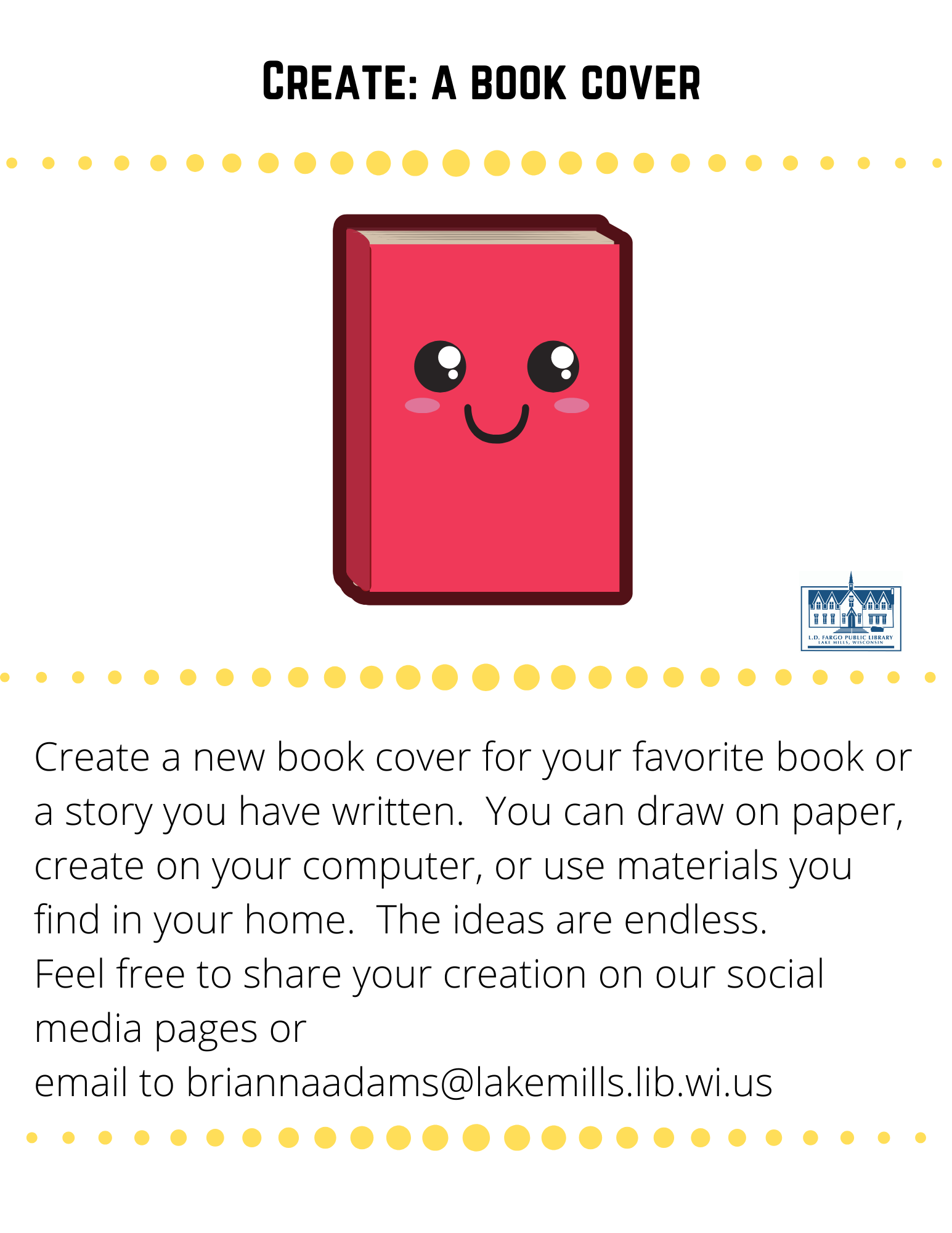Create: a book cover  Create a new book cover for your favorite book or a story you have written.  You can draw on paper, create on your computer, or use materials you find in your home.  The ideas are endless. Feel free to share your creation on our social media pages or  email to briannaadams@lakemills.lib.wi.us 