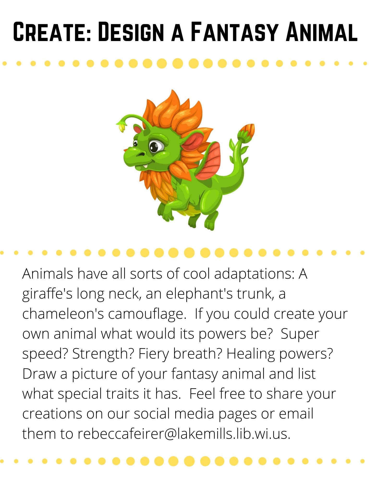 Create: Design a Fantasy Animal: Animals have all sorts of cool adaptations: A giraffe's long neck, an elephant's trunk, a chameleon's camouflage.  If you could create your own animal what would its powers be?  Super speed? Strength? Fiery breath? Healing powers?  Draw a picture of your fantasy animal and list what special traits it has.  Feel free to share your creations on our social media pages or email them to rebeccafeirer@lakemills.lib.wi.us.
