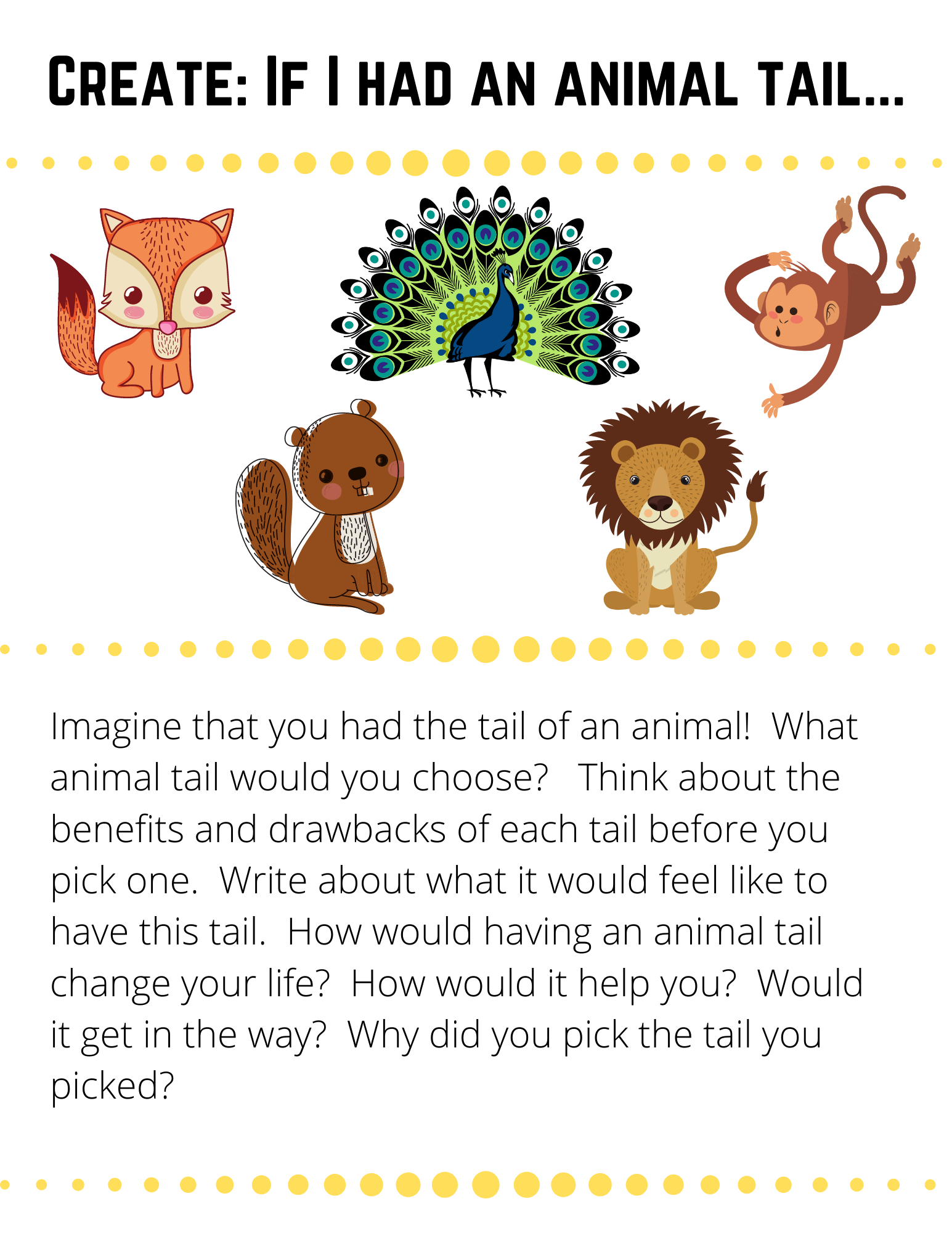 Create: If I had an animal tail... Imagine that you had the tail of an animal!  What animal tail would you choose?   Think about the benefits and drawbacks of each tail before you pick one.  Write about what it would feel like to have this tail.  How would having an animal tail change your life?  How would it help you?  Would it get in the way?  Why did you pick the tail you picked?  