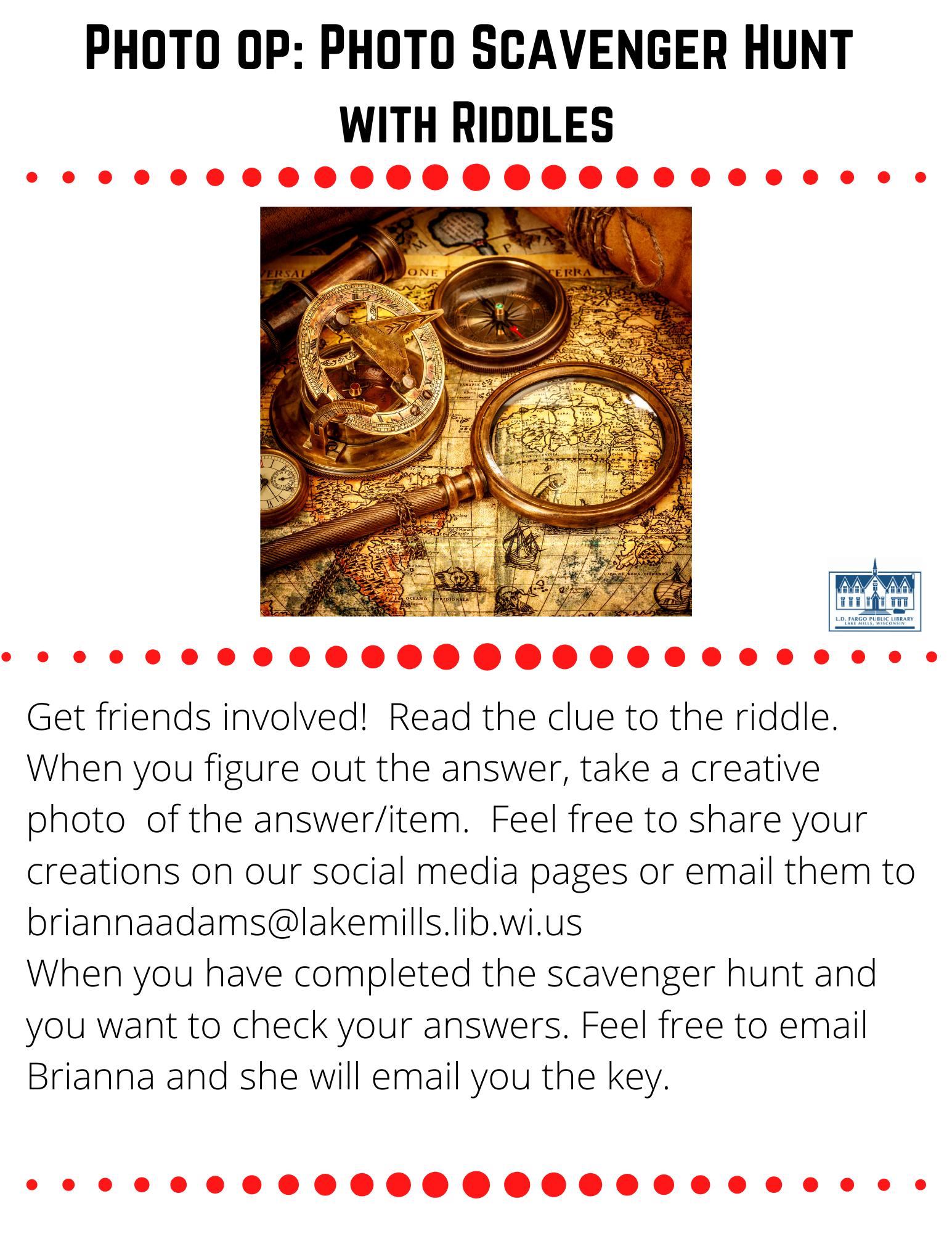 Photo op: Photo Scavenger Hunt  with Riddles  Get friends involved!  Read the clue to the riddle.  When you figure out the answer, take a creative photo  of the answer/item.  Feel free to share your creations on our social media pages or email them to briannaadams@lakemills.lib.wi.us  When you have completed the scavenger hunt and you want to check your answers. Feel free to email Brianna and she will email you the key.   One sheet, two sheets, three sheets, or four...some use less and some use more. What am I?  I am a king or queen, but also a common device to measure. What am I? What has a ring, but no finger? What has arms and legs, but no head? I have a face that doesn't frown, I have hands that do not wave, and I have no mouth. I have a familiar sound, and I don't walk, but I move around. What am I? What can't be burned in a fire nor drowned in water?  We are not flesh, feather, scales nor bone, yet we still have fingers and thumbs of our own. What are we? I don't go out and play, I just stay home all day. I'm nice you might agree, but mostly your feet just rub on me? The more I dry, the wetter I become? What is filled six days a week, but if you don't own it you can't take a peek? I have a sound that goes beep, and though time I do keep, my main function is to heat? Some take me in the morning, others take me in the evening, but one thing you should know, that when I'm "taken"- I don't really go anywhere.  What am I? 13. I have a big mouth and I'm quite a load. I'm not gossip, but I get involved in everyone's dirty business. What am I? 14. I am full of holes, but still hold water. What am I? 15. Here is the place where the scared(y) cat sleeps, you won't find any treasures under his feet. Of old dirty socks, you''ll follow the smell, and find your next clue where the monsters dwell. Where am I?