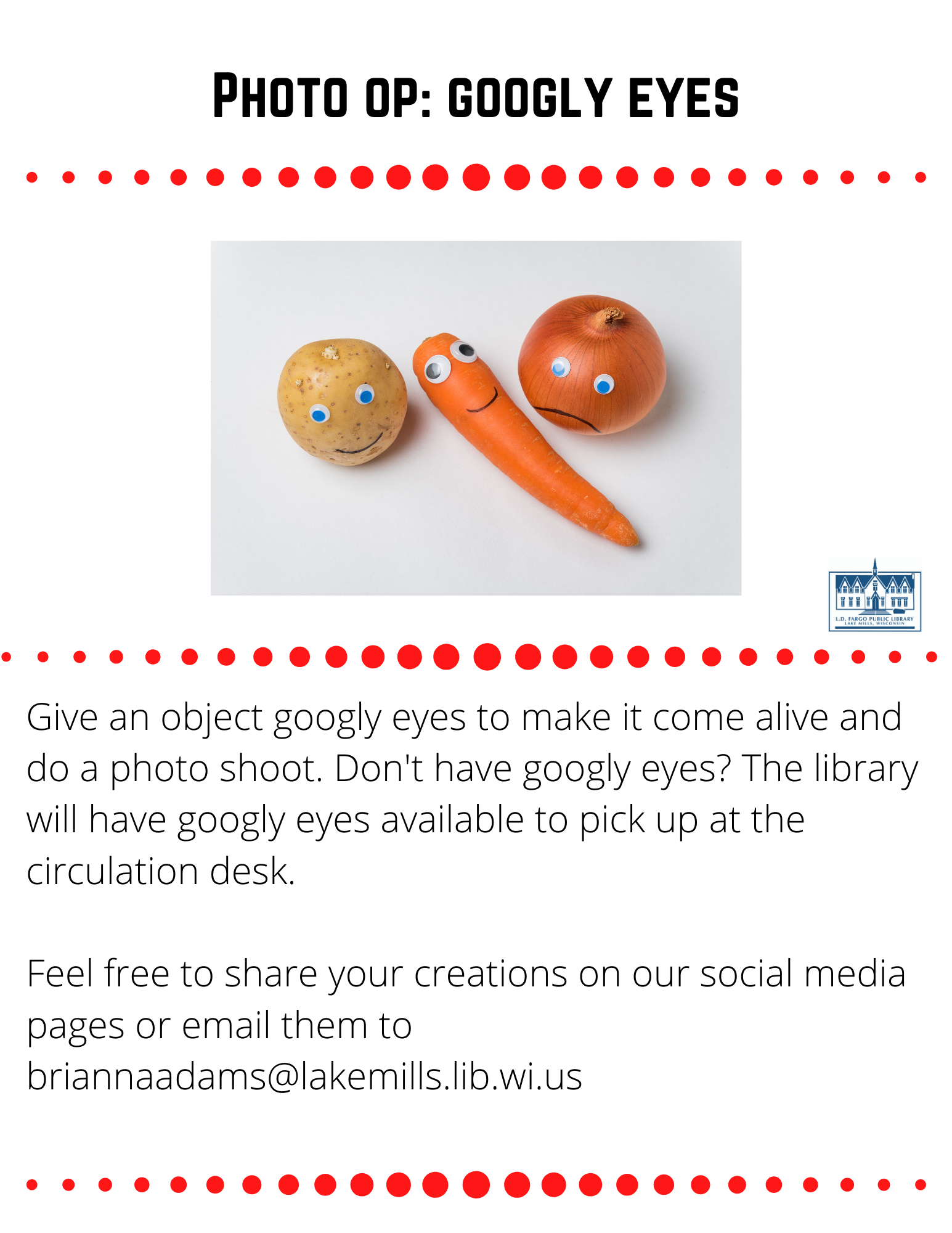 Photo op: googly eyes  Give an object googly eyes to make it come alive and do a photo shoot. Don't have googly eyes? The library will have googly eyes available to pick up at the circulation desk.  Feel free to share your creations on our social media pages or email them to briannaadams@lakemills.lib.wi.us 