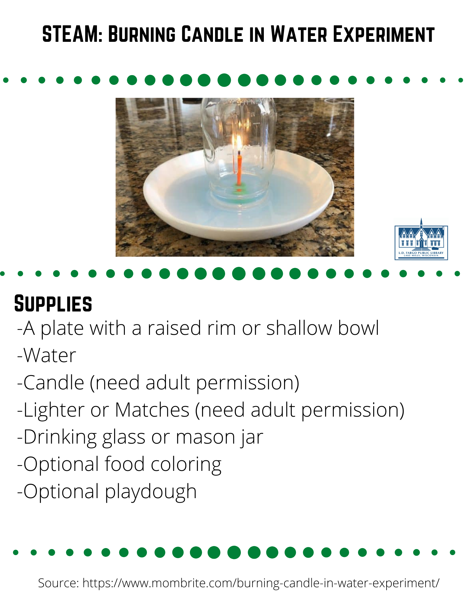 STEAM: Burning Candle in Water Experiment  Supplies  -A plate with a raised rim or shallow bowl -Water -Candle (need adult permission) -Lighter or Matches (need adult permission) -Drinking glass or mason jar -Optional food coloring -Optional playdough  Step 1  Place the candle in the middle of the plate or bowl.  Optional: If your candle can't stand by itself, use some play dough to help it stand upright.  Step 2  Optional: Mix water with food coloring in a separate container.  The food coloring helps you see the water better.  Pour the colored water into the plate to about 1 cm in depth.  Step 3  Light the candle with a lighter or match.  What do you think will happen when you place the glass over the candle?  Step 4  Turn the glass or mason jar upside down and place it over the candle. Watch what happens to the water.  The Science behind the rising water experiment  The candle went out without us blowing on it because it ran out of oxygen.  The flame used up oxygen as it burned, and since the candle was trapped inside a glass, it quickly used up the available oxygen.  Without oxygen inside the glass, the candle could not keeping burning.  When the candle was still burning, the flame heated up the air inside the glass.  The hot air expanded quickly and created higher air pressure inside the glass than outside the glass.  To restore equilibrium, some of the high-pressure air inside escaped from under the glass.  You may have seen tiny bubbles escaping from underneath the glass.  When the flame extinguished, the air inside the glass cooled down.  Cooling air contracted, which in turn lowered the air pressure inside the glass. Just as before when air rushed out from the glass to balance the air pressure between the inside and outside of the glass, now air wants to get in.  As a result, the high-pressure air outside the glass pushes on the water, forcing the water into the glass.  Visually, we can see the water level rising until the air pressure inside the glass is the same as the air pressure outside the glass.  Feel free to share your creation on our social media pages or  email to briannaadams@lakemills.lib.wi.us   Source: https://www.mombrite.com/burning-candle-in-water-experiment/
