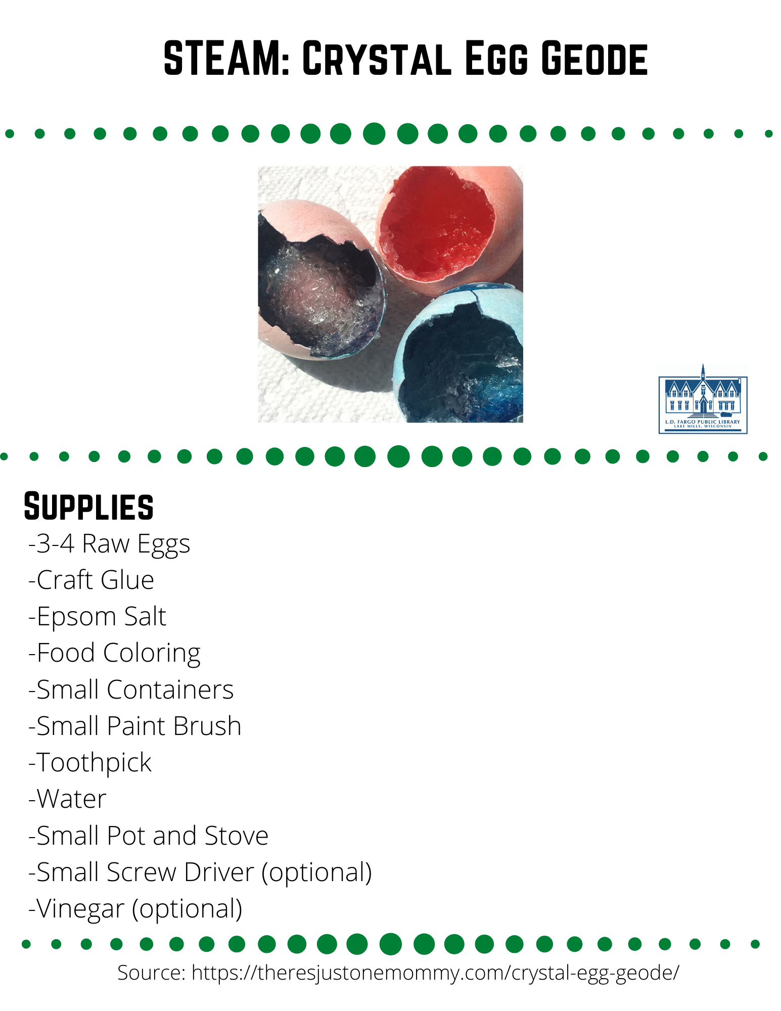 STEAM: Crystal Egg Geode Supplies  -3-4 Raw Eggs -Craft Glue -Epsom Salt -Food Coloring  -Small Containers -Small Paint Brush -Toothpick -Water -Small Pot and Stove -Small Screw Driver (optional) -Vinegar (optional)  Step 1  Crack egg at the narrow end.  This is easier to do if you tap the end with a small screw driver. Slowly widen the hole in the egg until it is a little larger than a quarter.  Step 2  Empty the contents of the egg into a bowl.  You can use later to bake something yummy.  Rinse the egg shell out.  Then gently rub your finger around the inside to remove the egg's membrane.  Step 3  Once the membrane is removed, you can dye the egg shell if desired. Or, you can skip this step.  Either way, make sure the shells are dry before proceeding to the next step. To dye the shells, use a few drops of food coloring in white vinegar.  Simply let them sit in the color for 3-5 minutes.  Then remove the shells to let them dry.  Dying the shells allows you to create geodes with 2 different colors, one for the shell and a different color for the crystals inside.  Step 3 continued  Once you've dyed the shells, turn them upside down on a paper towel and let them dry completely before moving on to the next step.  Step 4  Once the shells are dry, use a paint brush to coat the entire inside of the shells with a thin layer of craft glue.  Step 5  Then sprinkle Epsom salts onto the glue, shaking off any excess.  This will act as a starter to help grow your crystals in your homemade geode.  Let the glue dry completely.  Step 6  Once the glue is dry, boil 1 cup of water.  Remove the water from the heat source and stir in 1/2 cup of Epsom salt.  Stir it until it is completely dissolved. Continue stirring in 1-2 tablespoons of salt at a time until it no longer dissolves.  Your super-saturated solution should be thicker then water when you stir it.  Step 7  Place each hollow egg in a small container.  You could also use a styrofoam egg carton for this part.Step 8  Use a small ladle to fill each egg with your super-saturated salt solution.  Add a drop or two of food coloring and stir it with a toothpick.  Step 9  Place the egg shells somewhere where they won't be disturbed for several days.  Step 10  Check your egg shells daily, and use a toothpick to break any thin solid layers that may form on top.  You want the water to be able to evaporate.  After a few days, the water will evaporate, leaving behind beautiful homemade geodes.Feel free to share your creation on our social media pages or  email to briannaadams@lakemills.lib.wi.us   How Geodes form  Actual geodes are rocks with open spaces, or cavities, inside that are lined with crystals. The crystals form through a process called sedimentation, where particles (solute) are suspended in fluid (solvent) and then come together, accumulating to form crystals as the fluid disappears over many, many years. When creating your salt crystal geodes, the Epsom salt acts as the solute and the water as the solvent. The water is so saturated with Epsom salt that the salt particles fuse together, forming crystal as the water evaporates.  Source: https://theresjustonemommy.com/crystal-egg-geode/  
