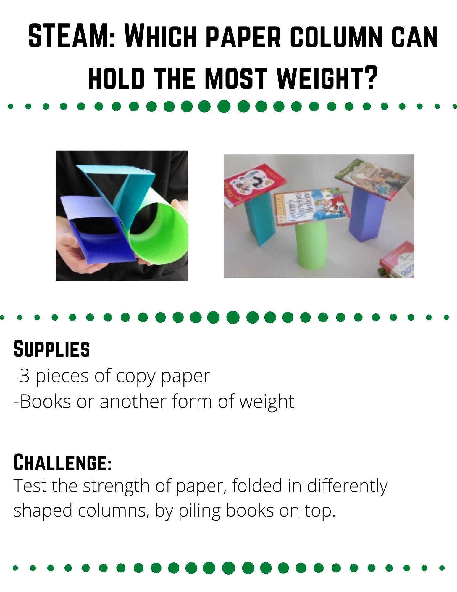 STEAM: Which Paper Column can hold the most Weight?: Supplies: -3 pieces of copy paper -Books or another form of weight. Fold each piece of paper into a different shape (triangle, cylindar, square) and secure them with tape.  Make a hypothesis.  Which shape do you think will hold the most weight?  Why?  Slowly pile books on top of each shape.  Count the number of books as you stack them and record how many books each shape could hold before it collapsed. 