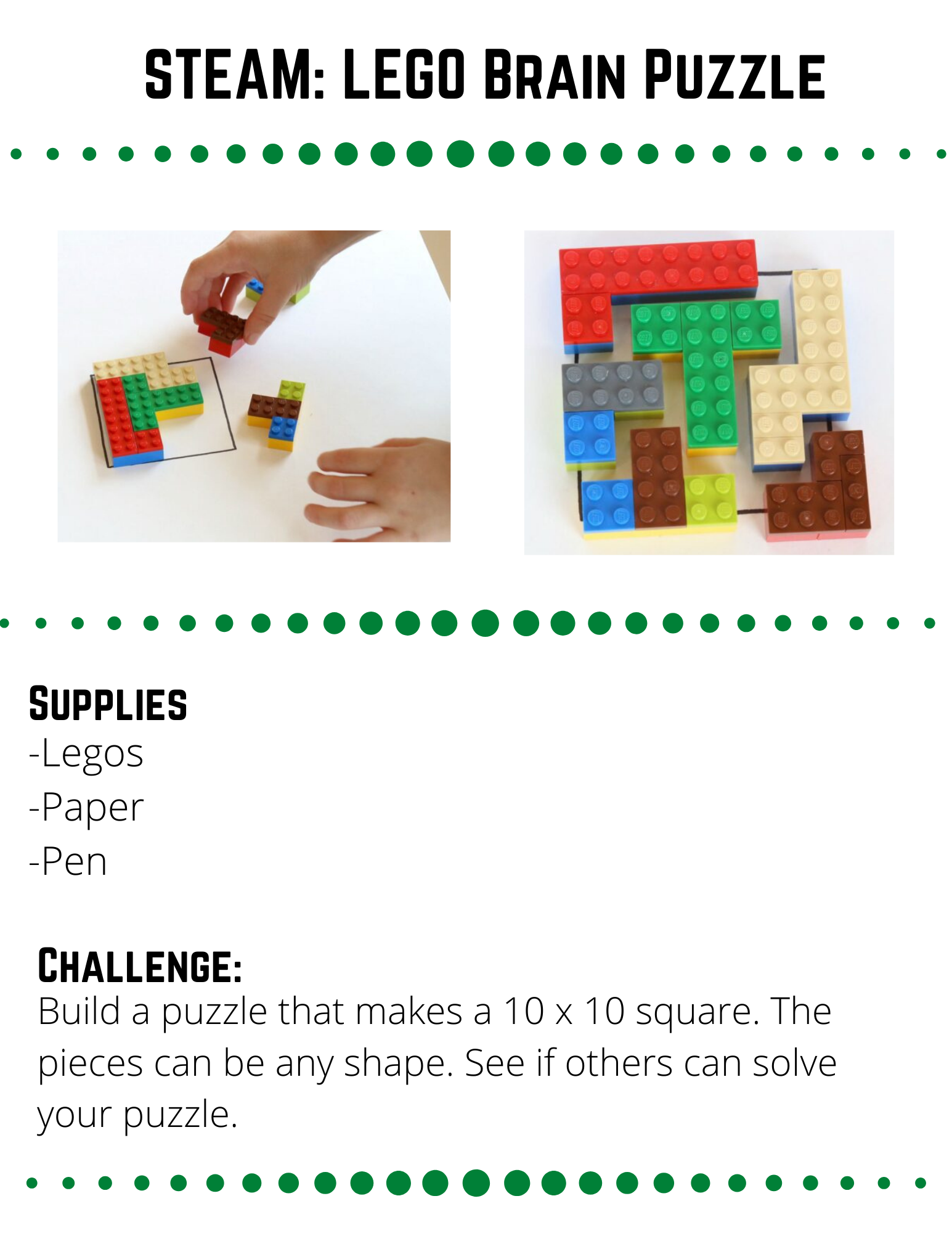 STEAM: LEGO Brain Puzzle Supplies  -Legos -Paper -Pen  Challenge:  Build a puzzle that makes a 10 x 10 square. The pieces can be any shape. See if others can solve your puzzle.   Plan:  Think about how you want to design your puzzle.  Use a pencil and paper to draw out a 10 x 10  square and fill it with some possible designs. When planning your brain puzzle, keep in mind the limitations of the legos you have to use. Are there any other limitations you need to keep in mind?  Build:  When you have your design figured out, start building it with LEGOS.  The puzzle pieces are made out of basic bricks, with a layer of flat bricks on top to attach them.  You can make any shapes you like.  Make sure your shapes fit in the 10 x 10 square.  When your puzzle is completed.  Mix up the pieces and see if a parent, sibling, or friend can solve your puzzle.  It will help them if you draw a 10 x 10 square on paper for them so they know the shape they are trying to make with your pieces.  Reflect  How quickly did somebody solve your puzzle?  What could you do to make it more difficult?  Does your puzzle have more than one solution?    Repeat  Can you design a puzzle that is more difficult than your first one?  Time the person who is solving your puzzle and see if they beat your new puzzle faster or slower.    Are there different shapes you could build besides square puzzles?  If you do a different shape, make sure you draw an outline so that the person solving it knows what shape they are trying to make.  Source: https://frugalfun4boys.com/lego-brain-puzzles/