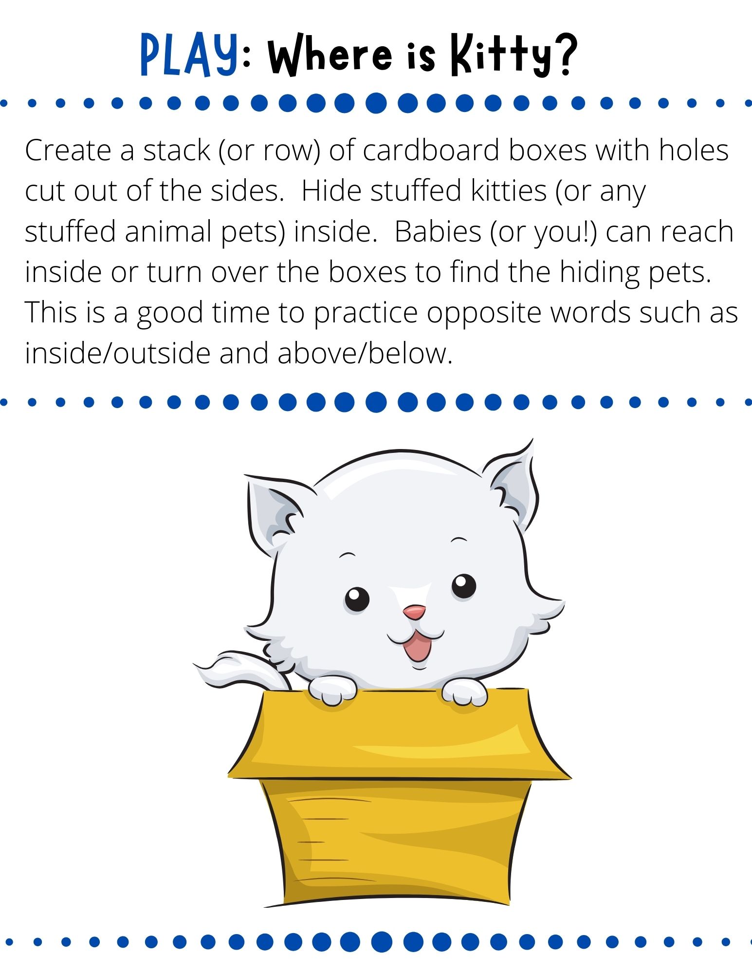 Create a stack (or row) of cardboard boxes with holes cut out of the sides.  Hide stuffed kitties (or any stuffed animal pets) inside.  Babies (or you!) can reach inside or turn over the boxes to find the hiding pets.  This is a good time to practice opposite words such as inside/outside and above/below.