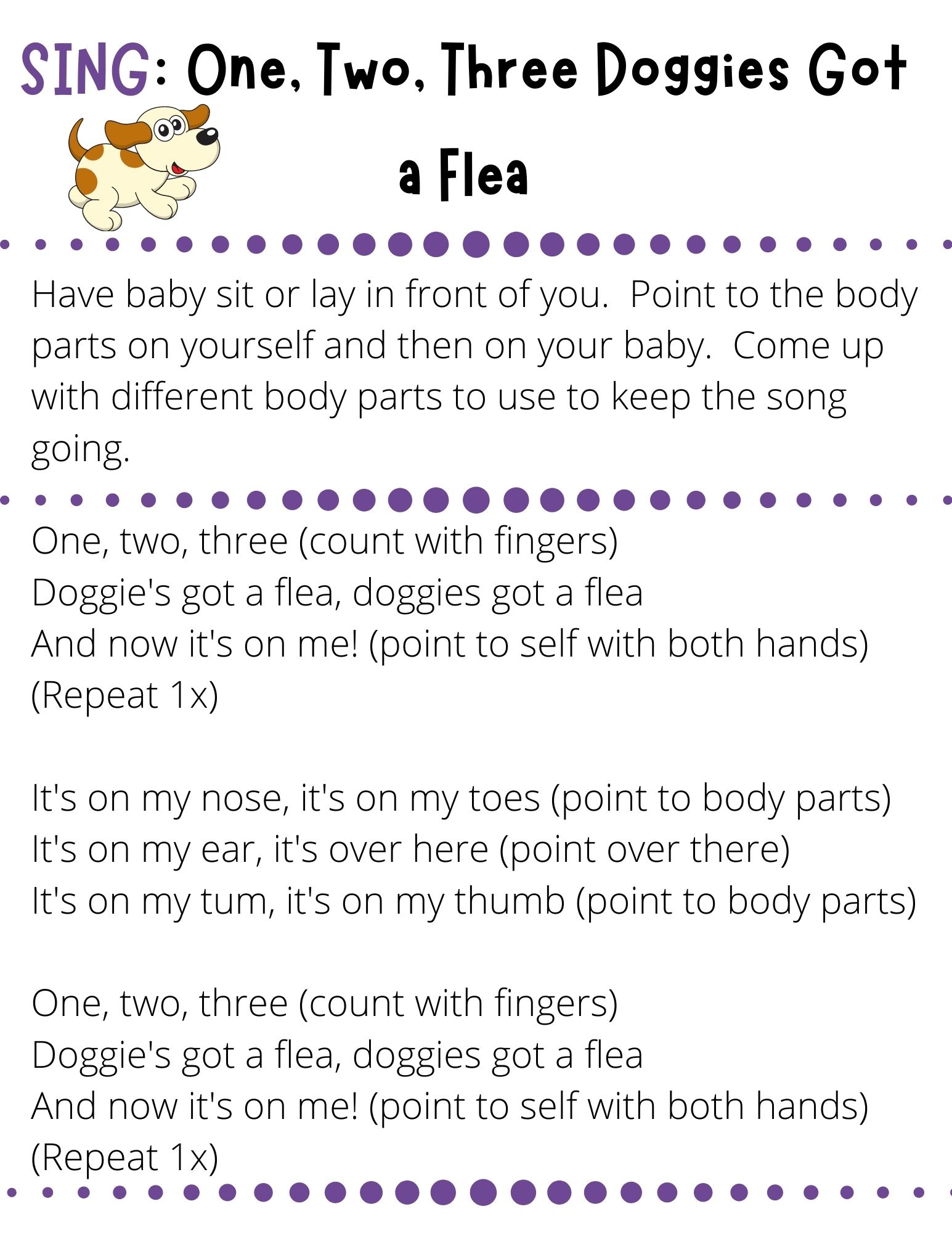 One, two, three (count with fingers) Doggie's got a flea, doggies got a flea  And now it's on me! (point to self with both hands) (Repeat 1x)  It's on my nose, it's on my toes (point to body parts) It's on my ear, it's over here (point over there) It's on my tum, it's on my thumb (point to body parts)  One, two, three (count with fingers) Doggie's got a flea, doggies got a flea And now it's on me! (point to self with both hands) (Repeat 1x)