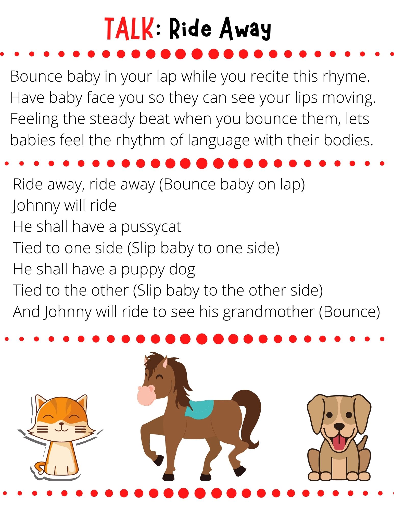 Ride away, ride away (Bounce baby on lap) Johnny will ride He shall have a pussycat Tied to one side (Slip baby to one side) He shall have a puppy dog Tied to the other (Slip baby to the other side) And Johnny will ride to see his grandmother (Bounce)