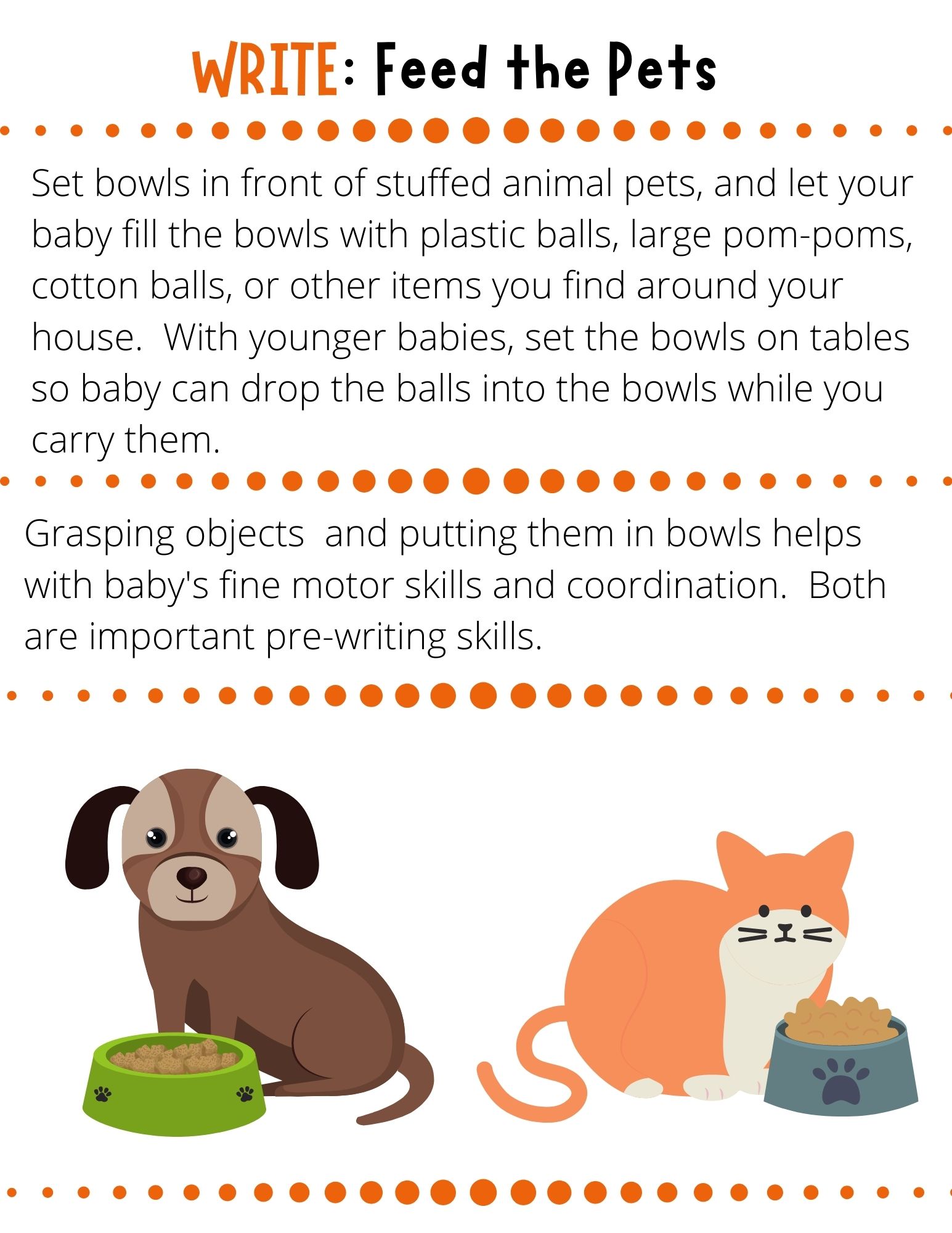 Set bowls in front of stuffed animal pets, and let your baby fill the bowls with plastic balls, large pom-poms, cotton balls, or other items you find around your house.  With younger babies, set the bowls on tables so baby can drop the balls into the bowls while you carry them.
