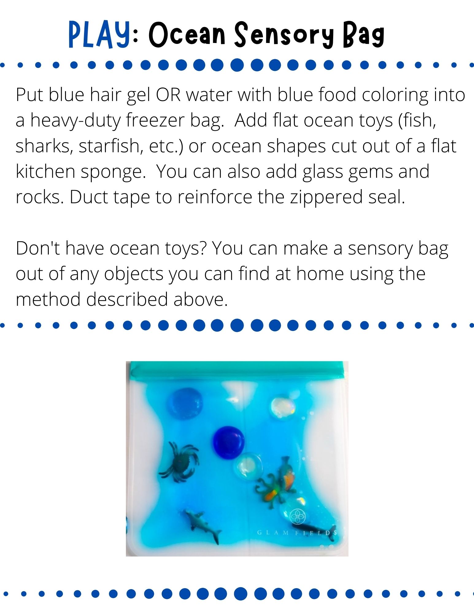Put blue hair gel OR water with blue food coloring into a heavy-duty freezer bag.  Add flat ocean toys (fish, sharks, starfish, etc.) or ocean shapes cut out of a flat kitchen sponge.  You can also add glass gems and rocks. Duct tape to reinforce the zippered seal.   Don't have ocean toys? You can make a sensory bag out of any objects you can find at home using the method described above.