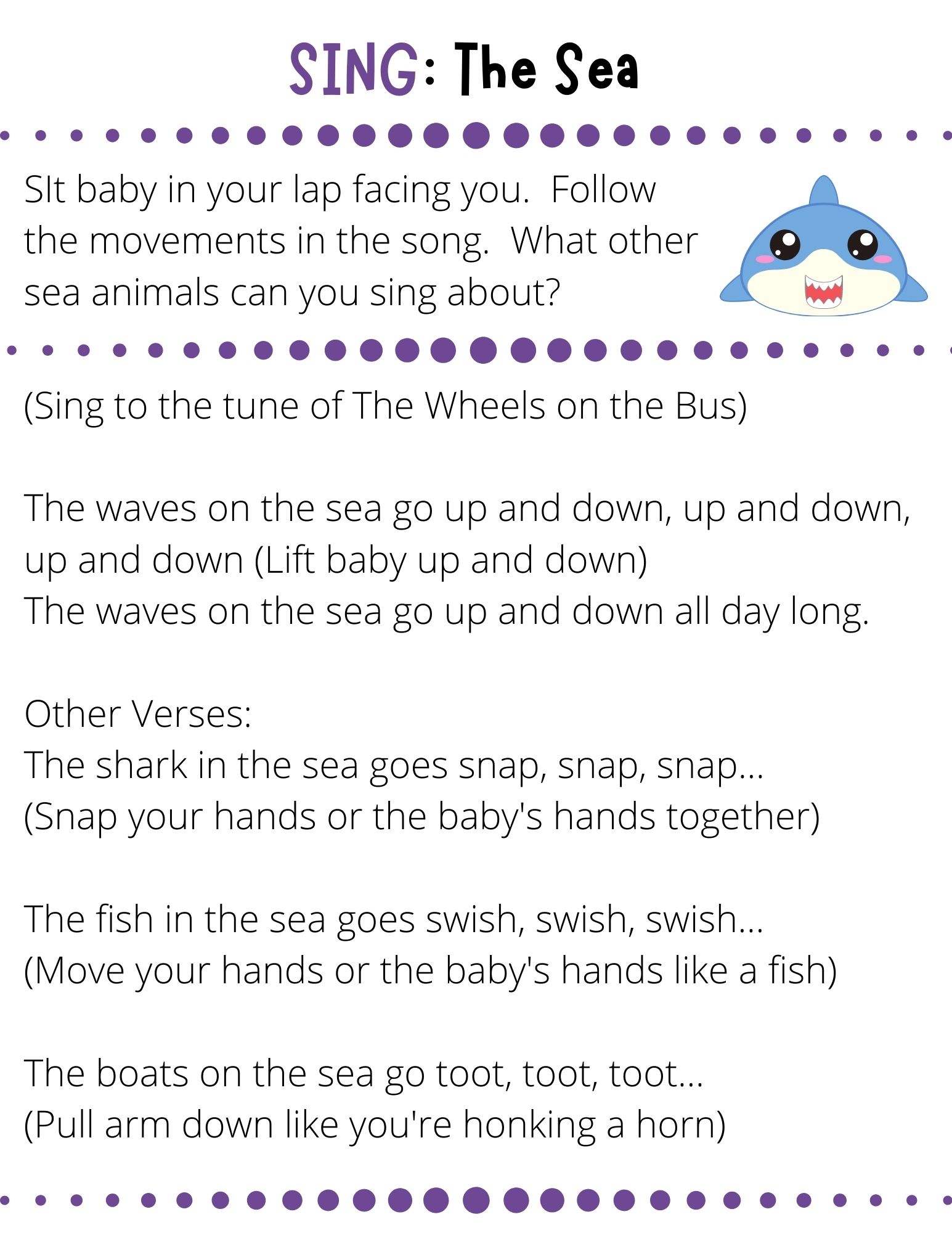 (Sing to the tune of The Wheels on the Bus)  The waves on the sea go up and down, up and down, up and down (Lift baby up and down) The waves on the sea go up and down all day long.  Other Verses: The shark in the sea goes snap, snap, snap…  (Snap your hands or the baby's hands together)  The fish in the sea goes swish, swish, swish… (Move your hands or the baby's hands like a fish)  The boats on the sea go toot, toot, toot… (Pull arm down like you're honking a horn)