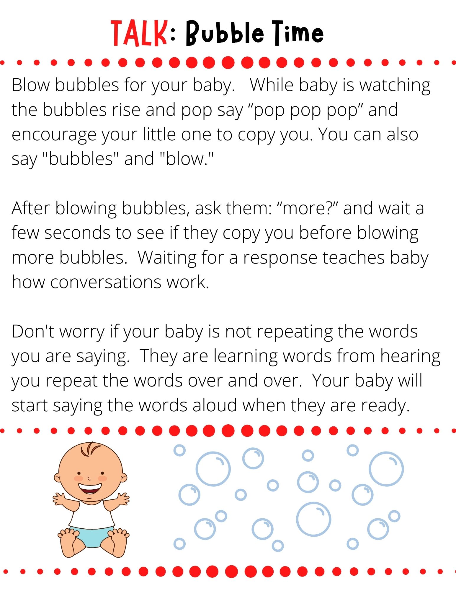 Blow bubbles for your baby.   While baby is watching the bubbles rise and pop say “pop pop pop” and encourage your little one to copy you. You can also say "bubbles" and "blow."  After blowing bubbles, ask them: “more?” and wait a few seconds to see if they copy you before blowing more bubbles.  Waiting for a response teaches baby how conversations work.  Don't worry if your baby is not repeating the words you are saying.  They are learning words from hearing you repeat the words over and over.  Your baby will start saying the words aloud when they are ready.