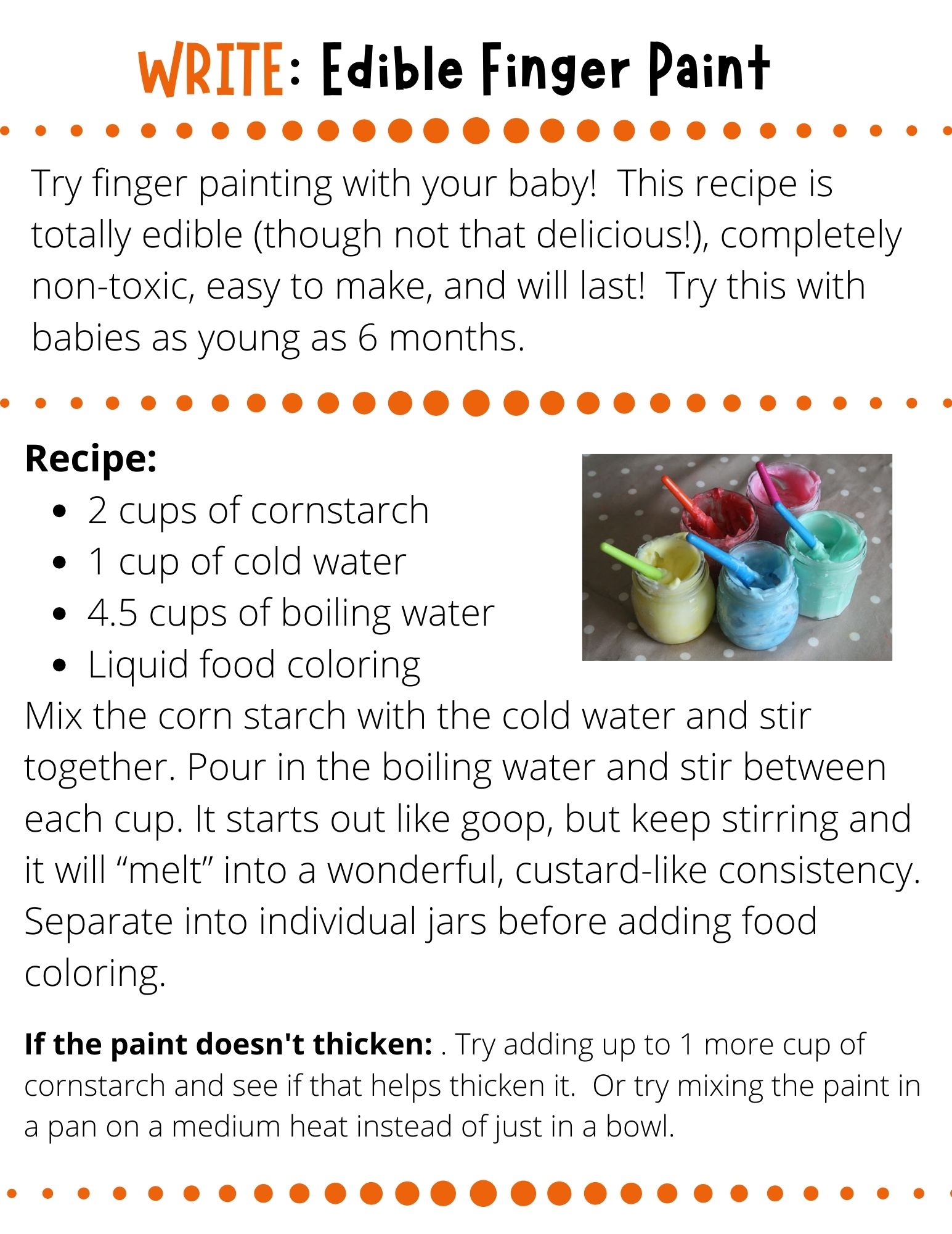 Try finger painting with your baby!  This recipe is totally edible (though not that delicious!), completely non-toxic, easy to make, and will last!  Try this with babies as young as 6 months.  Recipe:  2 cups of cornstarch  1 cup of cold water 4.5 cups of boiling water Liquid food coloring Mix the corn starch with the cold water and stir together. Pour in the boiling water and stir between each cup. It starts out like goop, but keep stirring and it will “melt” into a wonderful, custard-like consistency. Separate into individual jars before adding food coloring.  If the paint doesn't thicken: . Try adding up to 1 more cup of cornstarch and see if that helps thicken it.  Or try mixing the paint in a pan on a medium heat instead of just in a bowl.