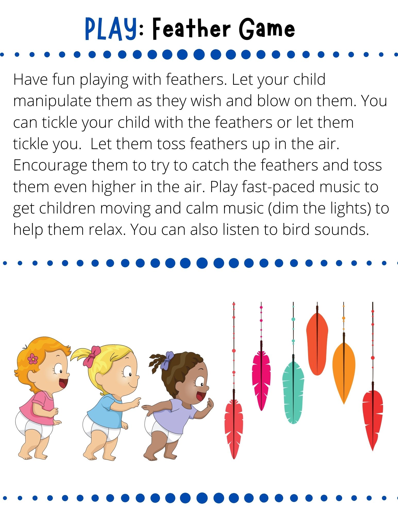 Have fun playing with feathers. Let your child manipulate them as they wish and blow on them. You can tickle your child with the feathers or let them tickle you.  Let them toss feathers up in the air. Encourage them to try to catch the feathers and toss them even higher in the air. Play fast-paced music to get children moving and calm music (dim the lights) to help them relax. You can also listen to bird sounds.