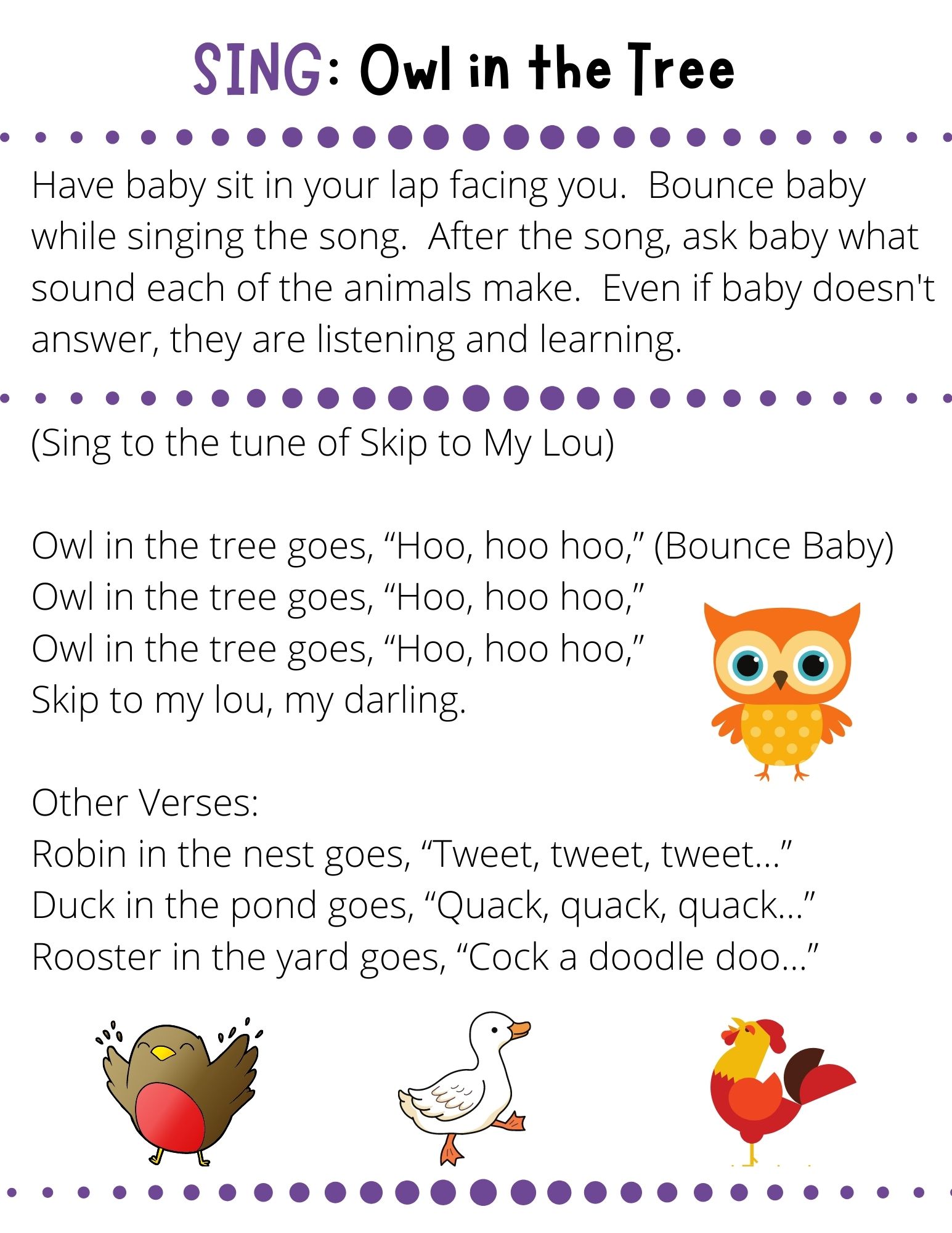 (Sing to the tune of Skip to My Lou)  Owl in the tree goes, “Hoo, hoo hoo,” (Bounce Baby) Owl in the tree goes, “Hoo, hoo hoo,” Owl in the tree goes, “Hoo, hoo hoo,” Skip to my lou, my darling.  Other Verses: Robin in the nest goes, “Tweet, tweet, tweet…” Duck in the pond goes, “Quack, quack, quack…” Rooster in the yard goes, “Cock a doodle doo…”