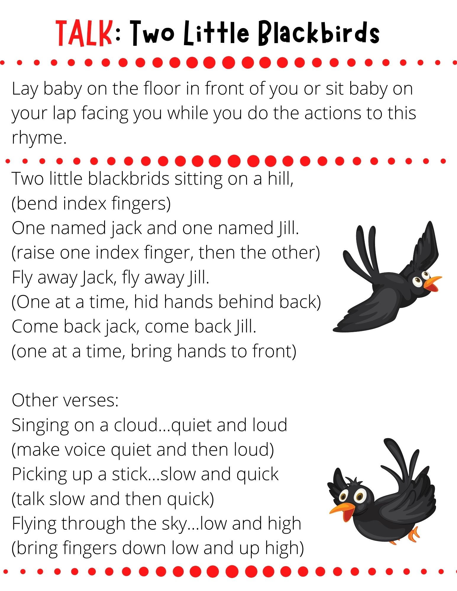 Two little blackbrids sitting on a hill,  (bend index fingers) One named jack and one named Jill. (raise one index finger, then the other) Fly away Jack, fly away Jill. (One at a time, hid hands behind back) Come back jack, come back Jill. (one at a time, bring hands to front)  Other verses: Singing on a cloud...quiet and loud (make voice quiet and then loud) Picking up a stick...slow and quick (talk slow and then quick) Flying through the sky...low and high (bring fingers down low and up high)