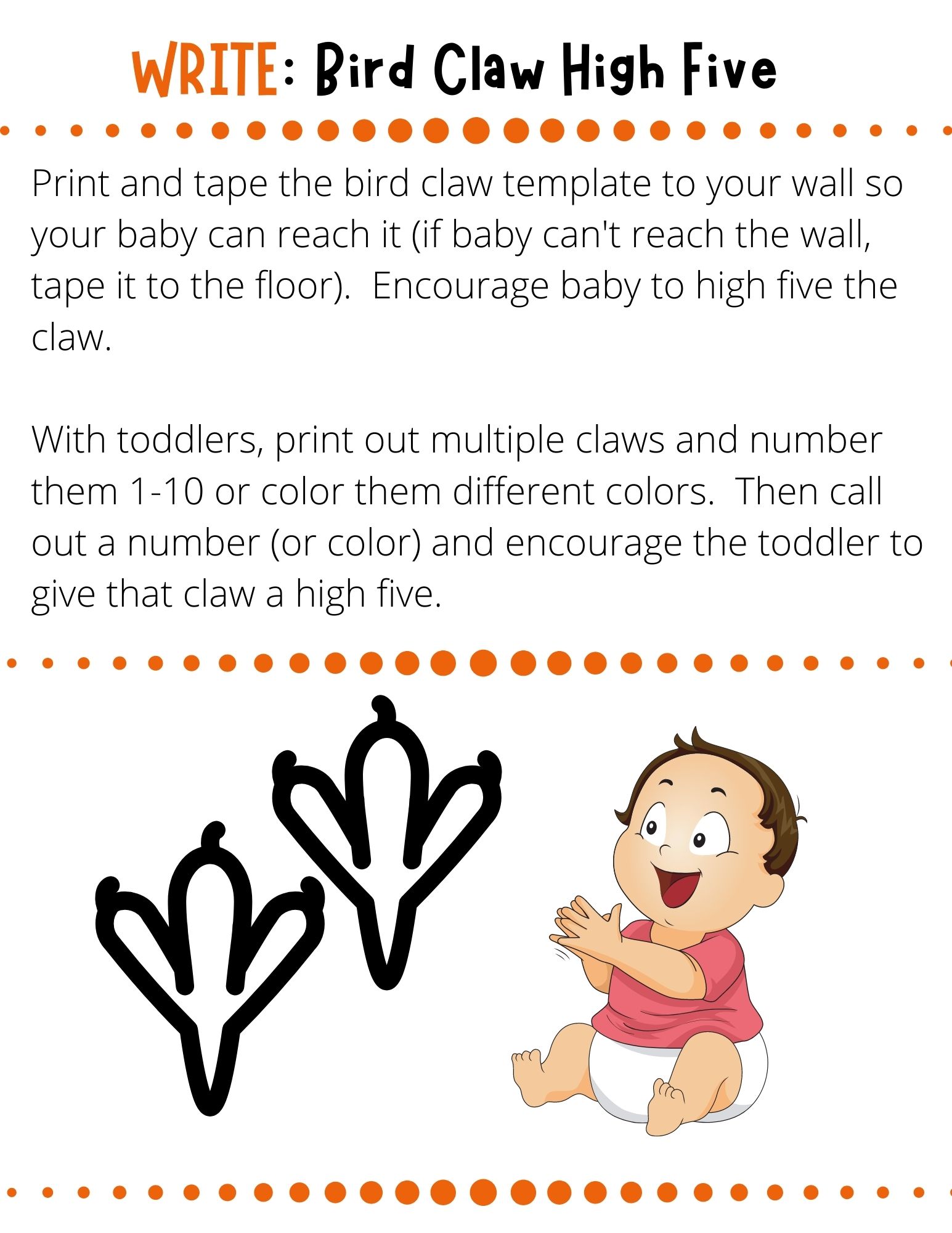 Print and tape the bird claw template to your wall so your baby can reach it (if baby can't reach the wall, tape it to the floor).  Encourage baby to high five the claw.  With toddlers, print out multiple claws and number them 1-10 or color them different colors.  Then call out a number (or color) and encourage the toddler to give that claw a high five.