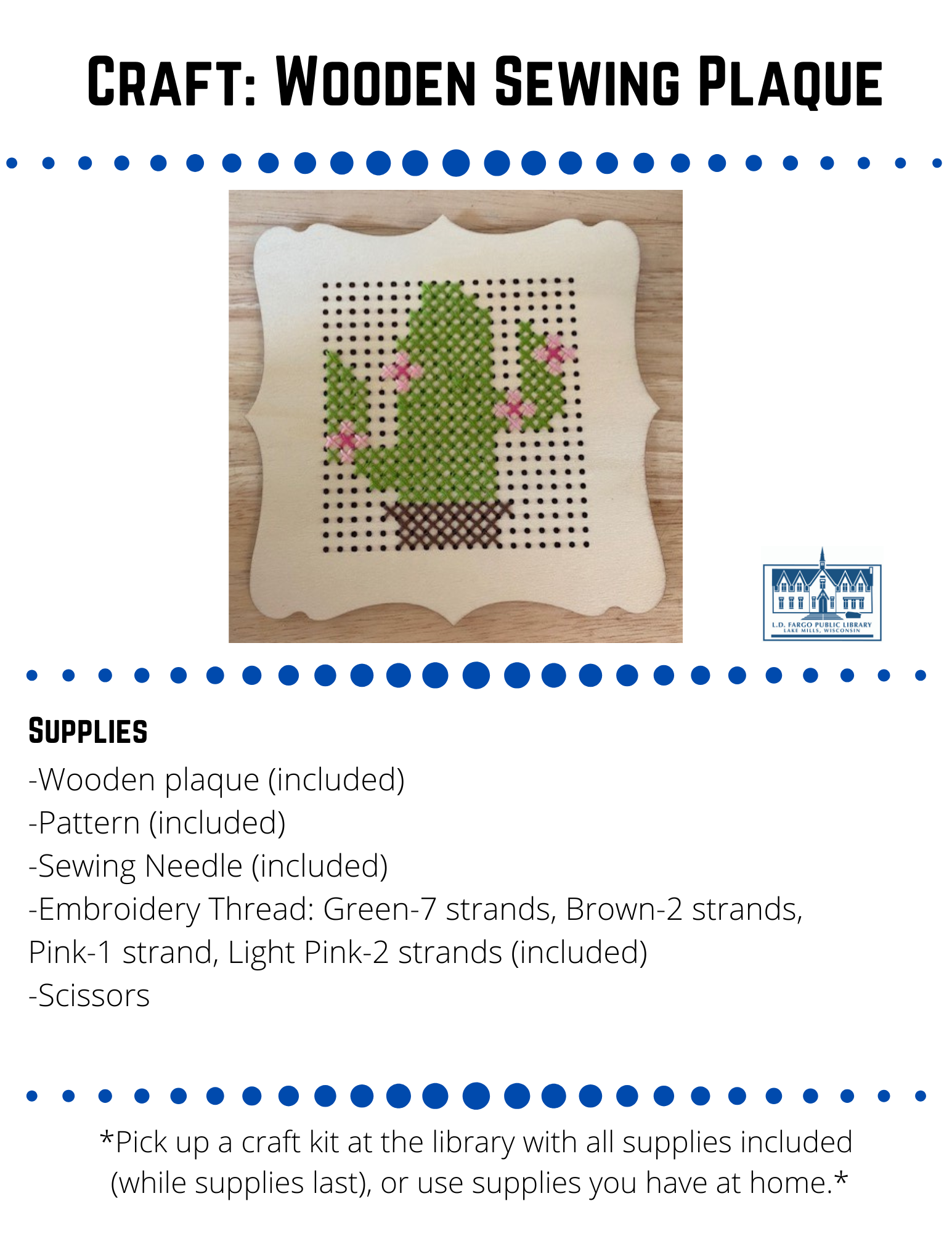 Craft: Wooden Sewing Plaque Supplies  -Wooden plaque (included) -Pattern (included) -Sewing Needle (included) -Embroidery Thread: Green-7 strands, Brown-2 strands,  Pink-1 strand, Light Pink-2 strands (included) -Scissors  Directions   1. Before you begin make sure the wooden sewing plaque is set up correctly knowing which is top and sides. Notice the design on the wooden plaque has to be a certain way, otherwise the pattern of the cactus will not fit.    2. Thread your needle.  First start with the brown thread and work your way from the  bottom of the pattern to the top.  You will notice that each strand of thread has 6 pieces of thread, keep them as one strand. Pull the thread through the needle head. Once you have the thread through, the thread should be at uneven lengths. Only tie the knot in the long side of the thread. Here is a link on how to thread a needle.  https://youtu.be/xM5n_gmpIrY  Note: Make sure to do a knot a few times to make sure it doesn't pull through your project.  3. Follow the colors on your pattern with the thread colors.  You will be making an "x" stitch for the whole project.  This is called cross stitching.  Here is a link on how to basic cross stitch.  https://www.youtube.com/watch?v=6ogAHwRK7oE  Note: The squares on the pattern match with the holes on the wooden plaque.  Make sure to match them or the pattern won't fit on your wooden plaque.  4.  Once you have finished one thread, you will need to finish off your stitching before moving on to a new piece of thread. Skip ahead to 3:17   in the video for a demo.   https://www.youtube.com/watch?v=NEcNSrTj1DY  5.  Repeat these steps until you have completed your pattern.  