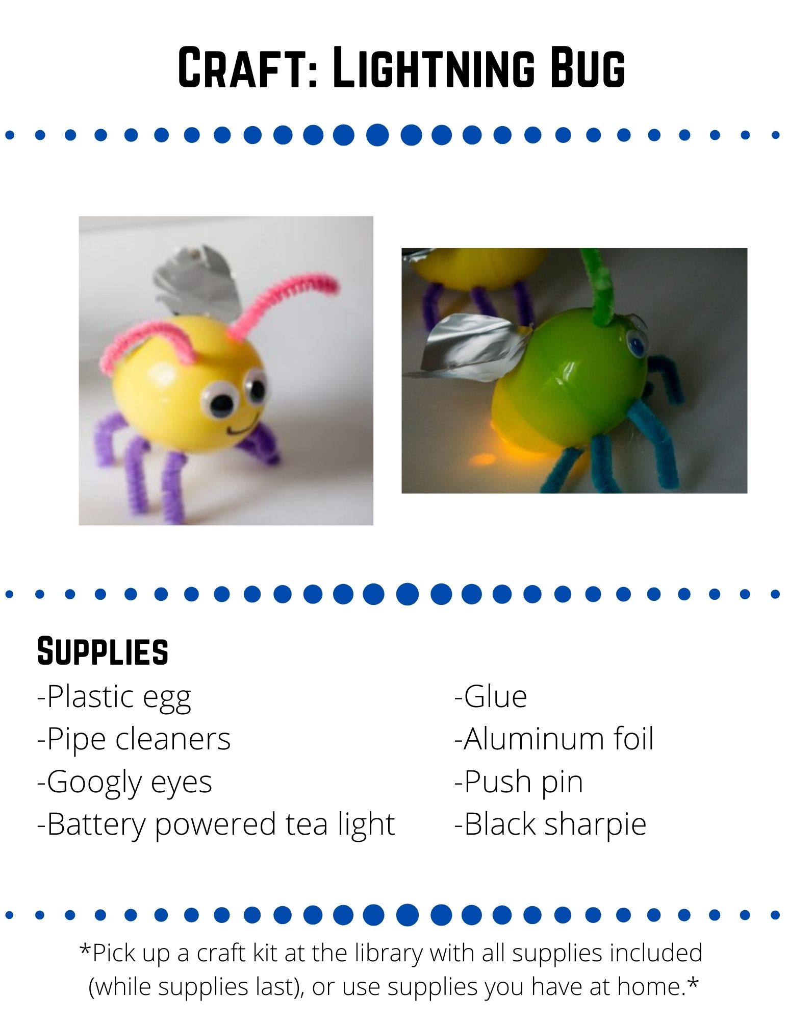 Craft: Lightning Bug.  Supplies: -Plastic egg -Pipe cleaners -Googly eyes -Battery powered tea light-Glue -Aluminum foil -Push pin -Black sharpie.  Use your push pin to punch 6 holes in the plastic egg. Punch 3 holes on each side (one on the short half and 2 on the longer half of each side).  These will be for the legs.On the short half of the egg, opposite the holes you just punched, use the push pin to punch two holes for the antennae.Cut a pipe cleaner into six 1 ½ inch pieces and stick them  into the leg holes. Bend the pipe cleaners to look like legs.Cut another pipe cleaner into two 2 inch pieces and stick them into the antennae holes.  Bend the pipe cleaners to look like antennae.Put the battery powered tea light inside  the longer end of the egg, with the light facing towards the bug's backside. Close the egg.Glue the googly eyes on under the antennae and draw a smiley face with the black sharpie.Cut some wings out of aluminum foil and glue them to the back of the lightning bug.
