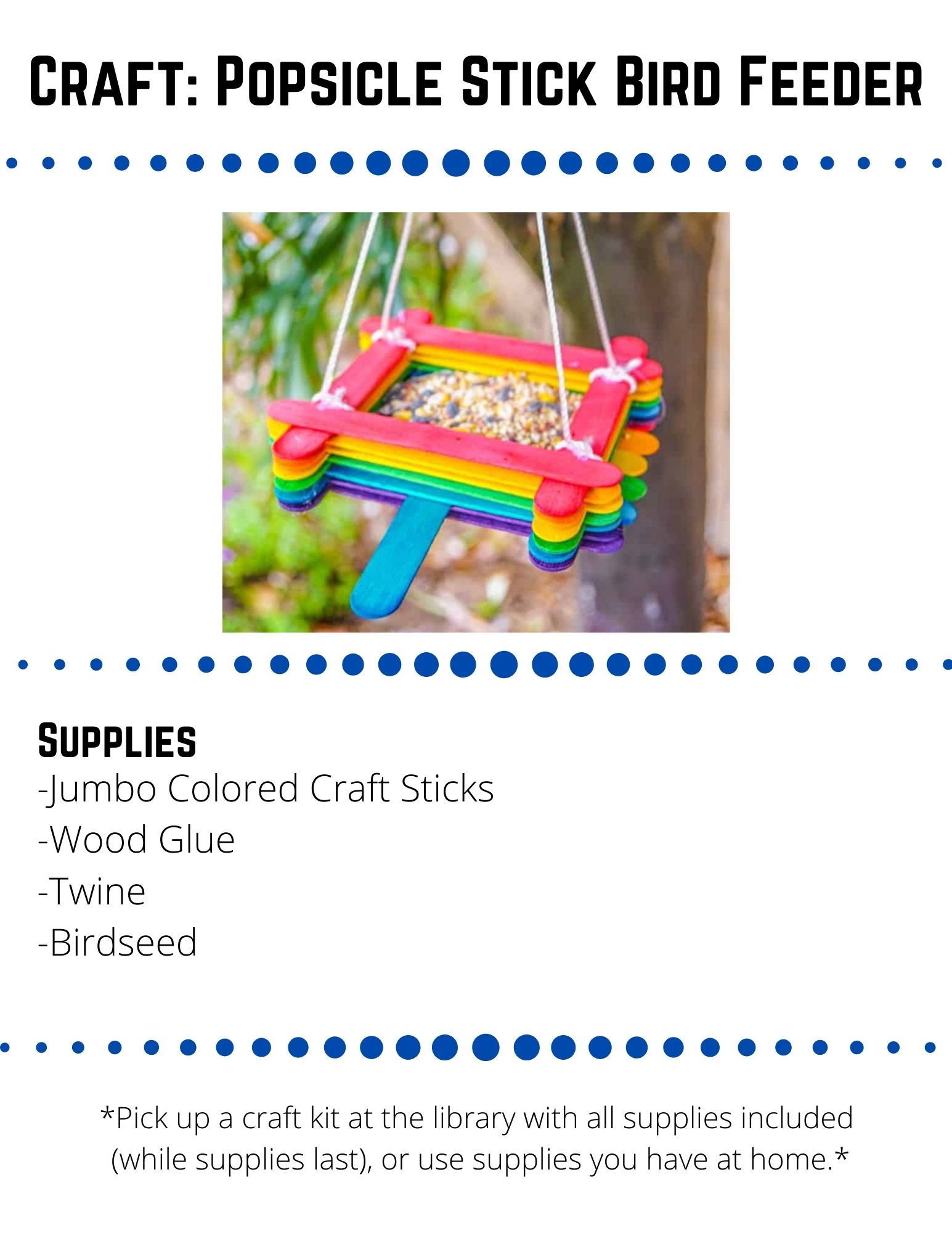 Craft: Popsicle Stick Bird Feeder. Supplies: -Jumbo Colored Craft Sticks -Wood Glue -Twine  -Birdseed. Lay six jumbo craft sticks next to each other.  This is going to be the bottom of your bird feeder. Glue two sticks across the six base sticks towards the ends of each side. This will hold your base together. Put a dot of glue in the four corners of the sticks you just glued on. Place sticks on top of these sticks the opposite direction. For the perch, add glue to the middle of one of  the last sticks  you glued on. Glue a stick in the opposite direction of this stick. Continue gluing sticks around the outside--two in one direction and then two on top in the other direction. (If you want a rainbow effect, change colors after every 4 craft sticks). After around 6 sets of 4 sticks glued, you are finished gluing.  Let the glue dry for 24 hours to make sure it is set. Cut your twine into four pieces, each about 2 feet long. Tie each piece of twine to the corner of the craft stick feeder one level down. This will distribute the weight of the filled bird feeder from the top sticks.  Tie all of the ends of the twine together. Create a simple loop by not pulling the ends through the knot fully. Fill your feeder with bird seed and hang it outside.