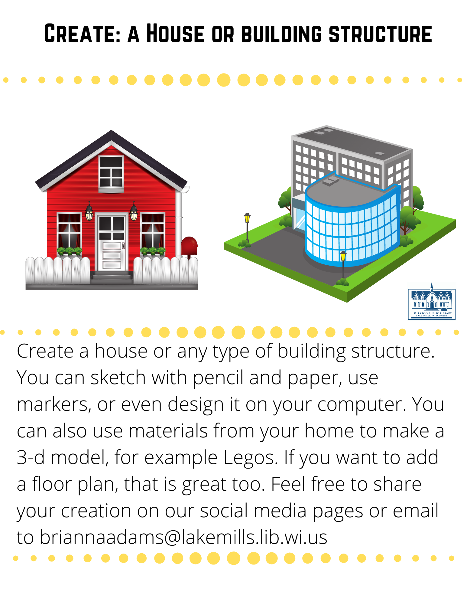 Create: a House or building structure  Create a house or any type of building structure.  You can sketch with pencil and paper, use markers, or even design it on your computer. You can also use materials from your home to make a 3-d model, for example Legos. If you want to add a floor plan, that is great too. Feel free to share your creation on our social media pages or email to briannaadams@lakemills.lib.wi.us 