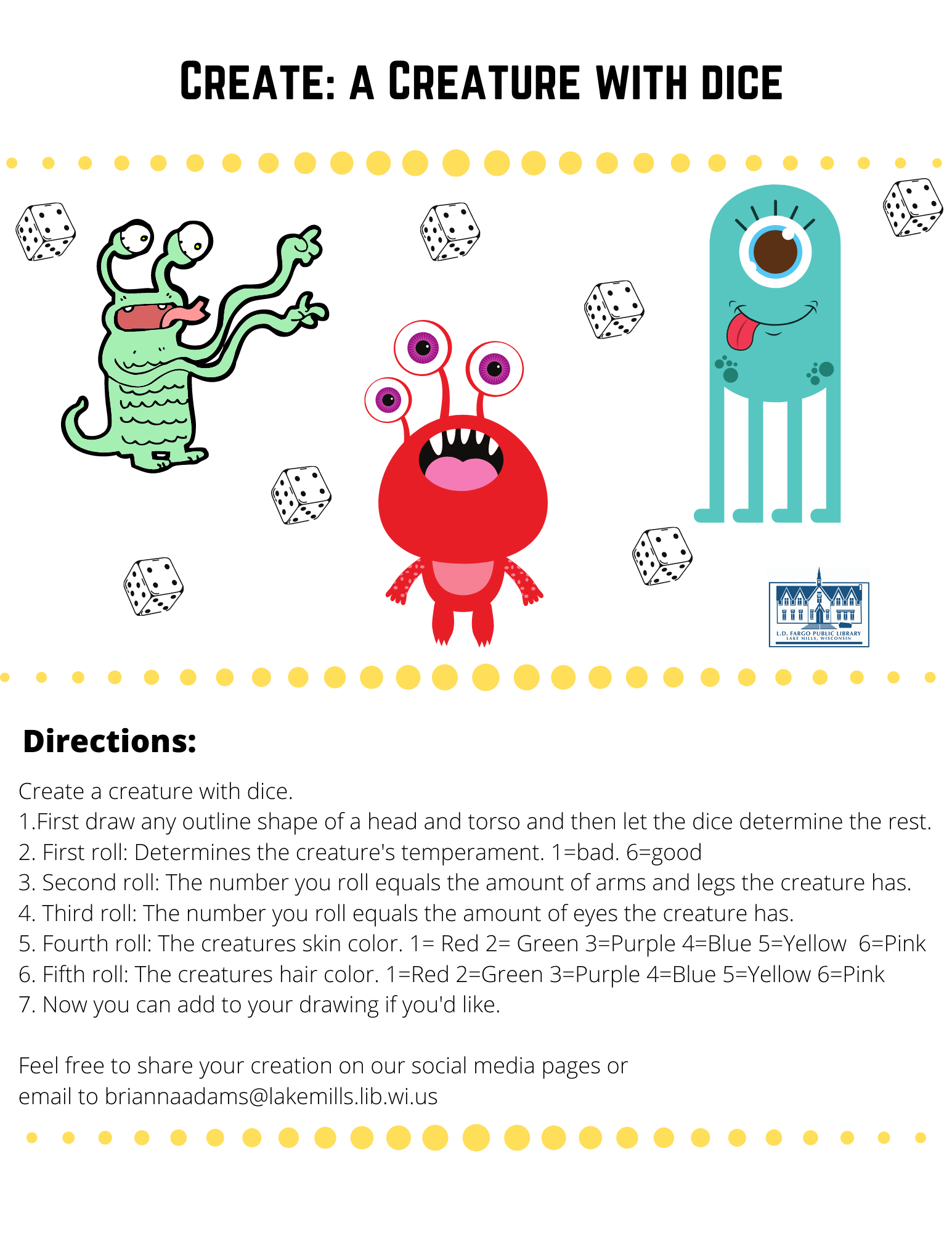 Create: a Creature with dice  Directions  Create a creature with dice.   1.First draw any outline shape of a head and torso and then let the dice determine the rest. 2. First roll: Determines the creature's temperament. 1=bad. 6=good 3. Second roll: The number you roll equals the amount of arms and legs the creature has. 4. Third roll: The number you roll equals the amount of eyes the creature has. 5. Fourth roll: The creatures skin color. 1= Red 2= Green 3=Purple 4=Blue 5=Yellow  6=Pink 6. Fifth roll: The creatures hair color. 1=Red 2=Green 3=Purple 4=Blue 5=Yellow 6=Pink 7. Now you can add to your drawing if you'd like.   Feel free to share your creation on our social media pages or  email to briannaadams@lakemills.lib.wi.us 