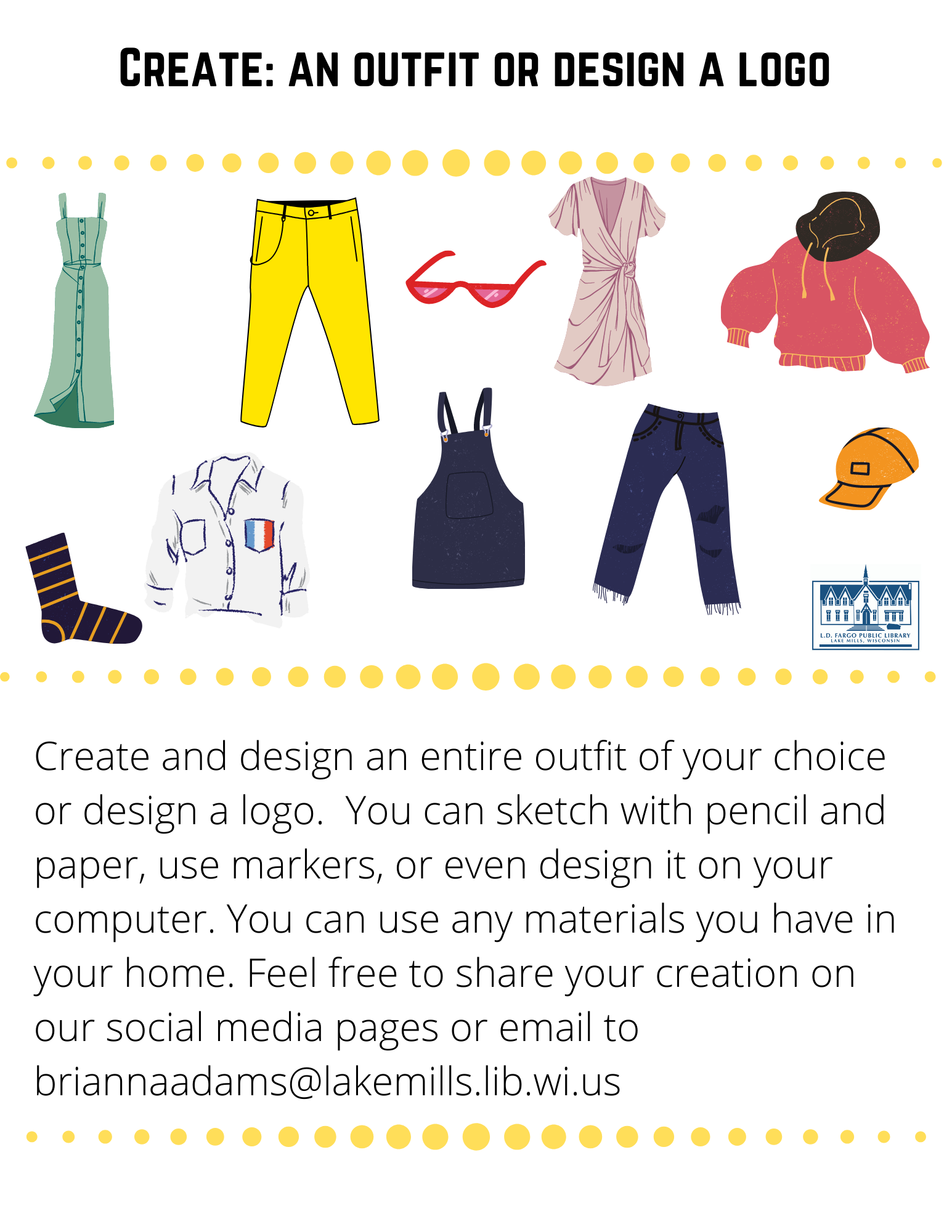 Create: an outfit or design a logo  Create and design an entire outfit of your choice or design a logo.  You can sketch with pencil and paper, use markers, or even design it on your computer. You can use any materials you have in your home. Feel free to share your creation on our social media pages or email to briannaadams@lakemills.lib.wi.us 