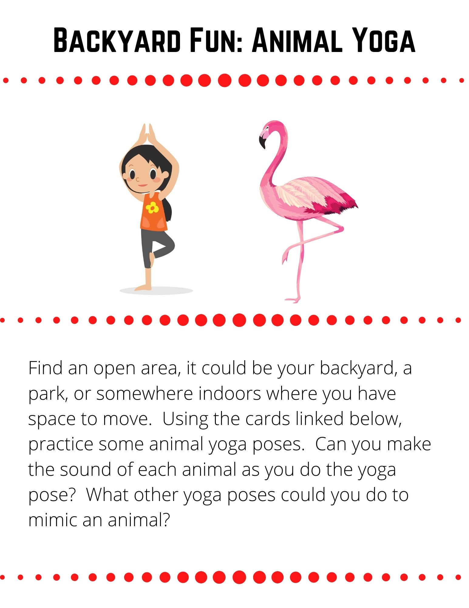 Find an open area, it could be your backyard, a park, or somewhere indoors where you have space to move.  Using the cards linked below, practice some animal yoga poses.  Can you make the sound of each animal as you do the yoga pose?  What other yoga poses could you do to mimic an animal?