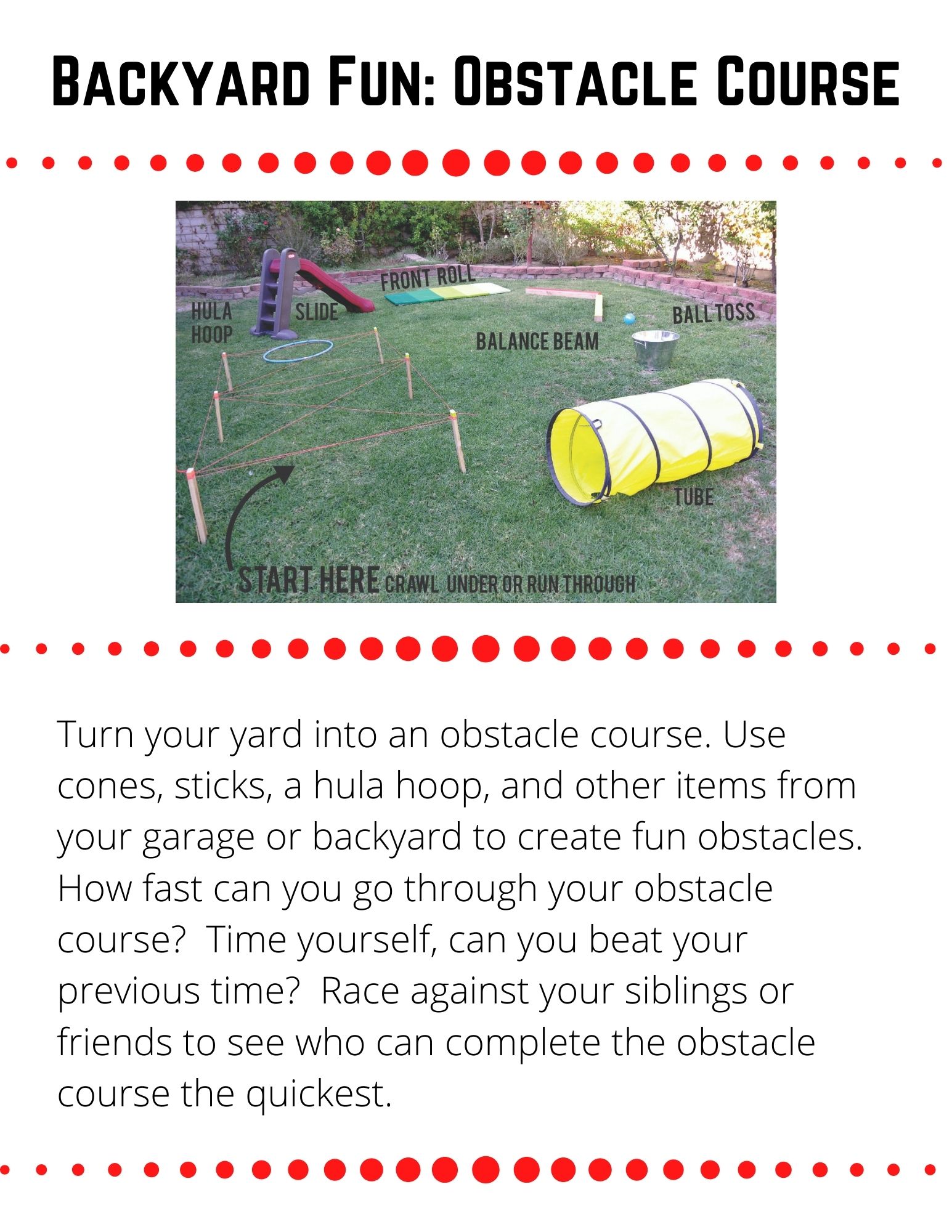 Turn your yard into an obstacle course. Use cones, sticks, a hula hoop, and other items from your garage or backyard to create fun obstacles.  How fast can you go through your obstacle course?  Time yourself, can you beat your previous time?  Race against your siblings or friends to see who can complete the obstacle course the quickest.