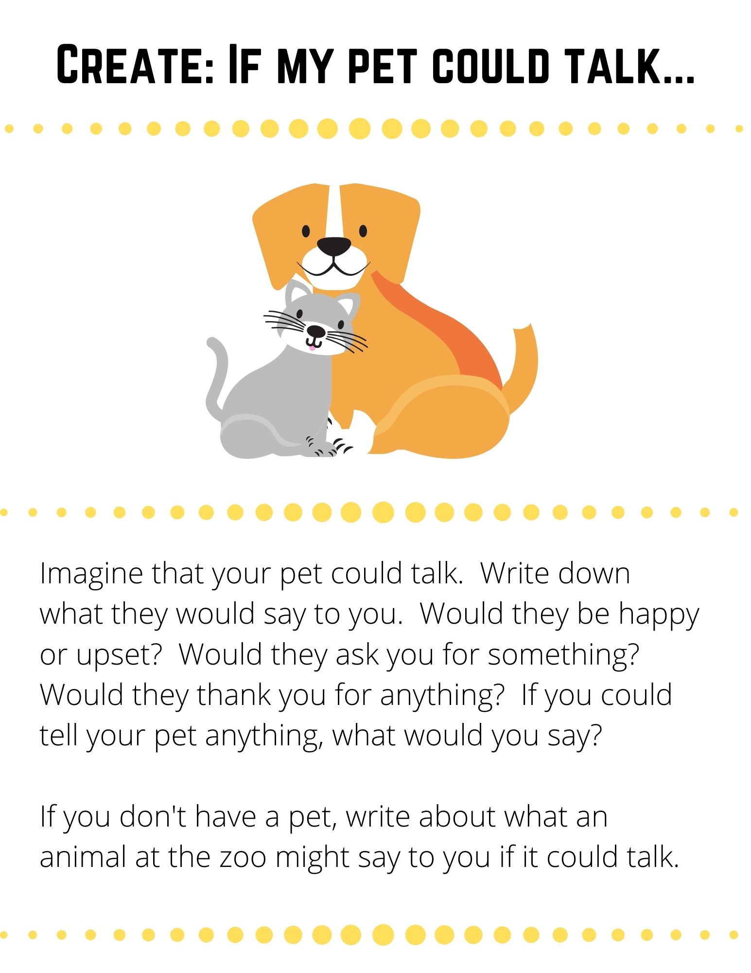 Imagine that your pet could talk.  Write down what they would say to you.  Would they be happy or upset?  Would they ask you for something?  Would they thank you for anything?  If you could tell your pet anything, what would you say?  If you don't have a pet, write about what an animal at the zoo might say to you if it could talk.